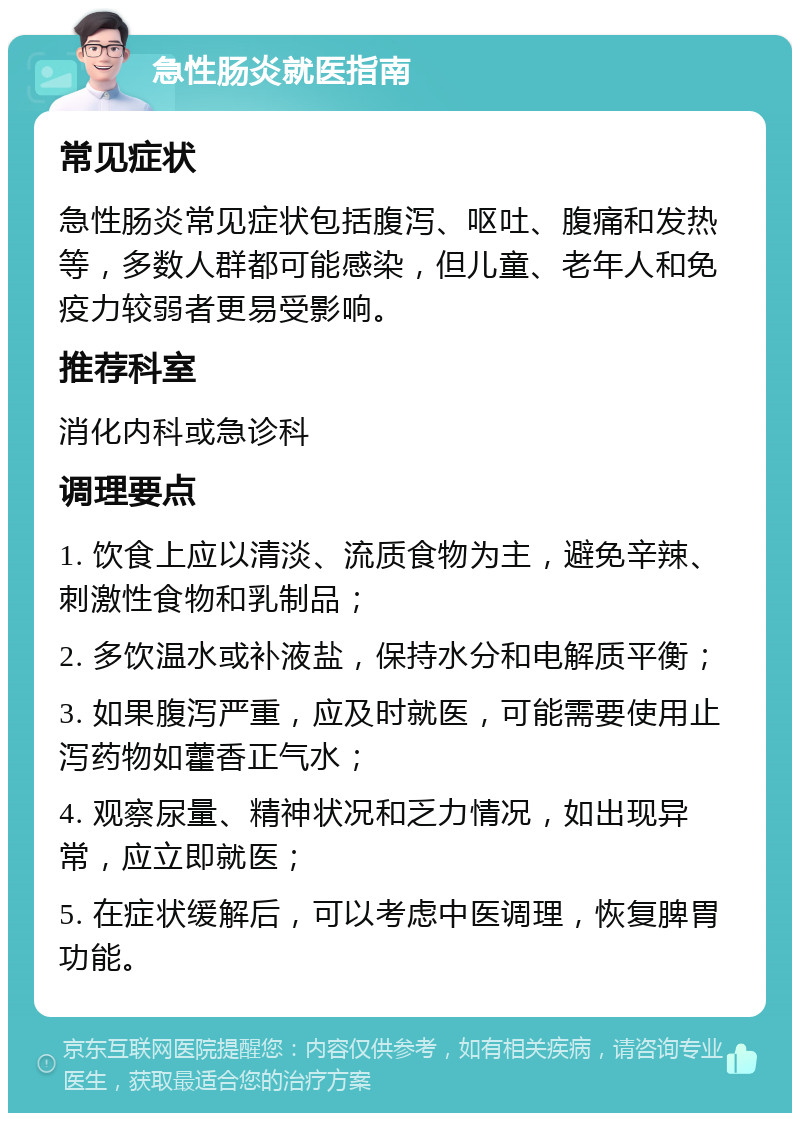 急性肠炎就医指南 常见症状 急性肠炎常见症状包括腹泻、呕吐、腹痛和发热等，多数人群都可能感染，但儿童、老年人和免疫力较弱者更易受影响。 推荐科室 消化内科或急诊科 调理要点 1. 饮食上应以清淡、流质食物为主，避免辛辣、刺激性食物和乳制品； 2. 多饮温水或补液盐，保持水分和电解质平衡； 3. 如果腹泻严重，应及时就医，可能需要使用止泻药物如藿香正气水； 4. 观察尿量、精神状况和乏力情况，如出现异常，应立即就医； 5. 在症状缓解后，可以考虑中医调理，恢复脾胃功能。