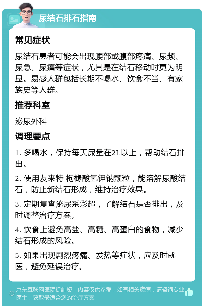 尿结石排石指南 常见症状 尿结石患者可能会出现腰部或腹部疼痛、尿频、尿急、尿痛等症状，尤其是在结石移动时更为明显。易感人群包括长期不喝水、饮食不当、有家族史等人群。 推荐科室 泌尿外科 调理要点 1. 多喝水，保持每天尿量在2L以上，帮助结石排出。 2. 使用友来特 枸橼酸氢钾钠颗粒，能溶解尿酸结石，防止新结石形成，维持治疗效果。 3. 定期复查泌尿系彩超，了解结石是否排出，及时调整治疗方案。 4. 饮食上避免高盐、高糖、高蛋白的食物，减少结石形成的风险。 5. 如果出现剧烈疼痛、发热等症状，应及时就医，避免延误治疗。