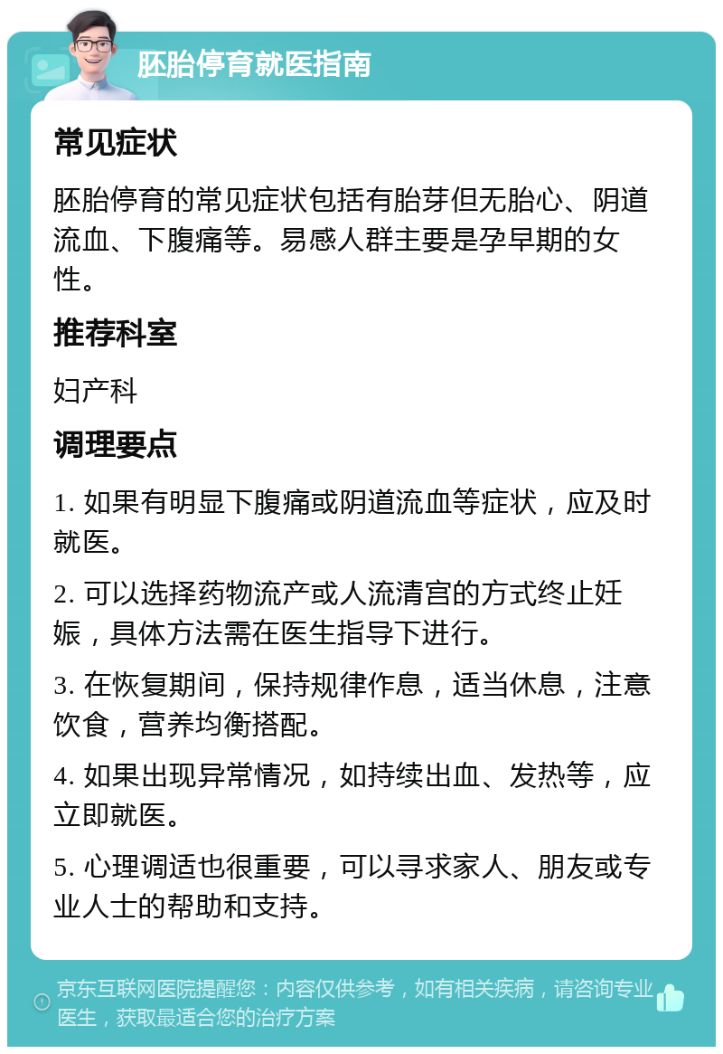 胚胎停育就医指南 常见症状 胚胎停育的常见症状包括有胎芽但无胎心、阴道流血、下腹痛等。易感人群主要是孕早期的女性。 推荐科室 妇产科 调理要点 1. 如果有明显下腹痛或阴道流血等症状，应及时就医。 2. 可以选择药物流产或人流清宫的方式终止妊娠，具体方法需在医生指导下进行。 3. 在恢复期间，保持规律作息，适当休息，注意饮食，营养均衡搭配。 4. 如果出现异常情况，如持续出血、发热等，应立即就医。 5. 心理调适也很重要，可以寻求家人、朋友或专业人士的帮助和支持。