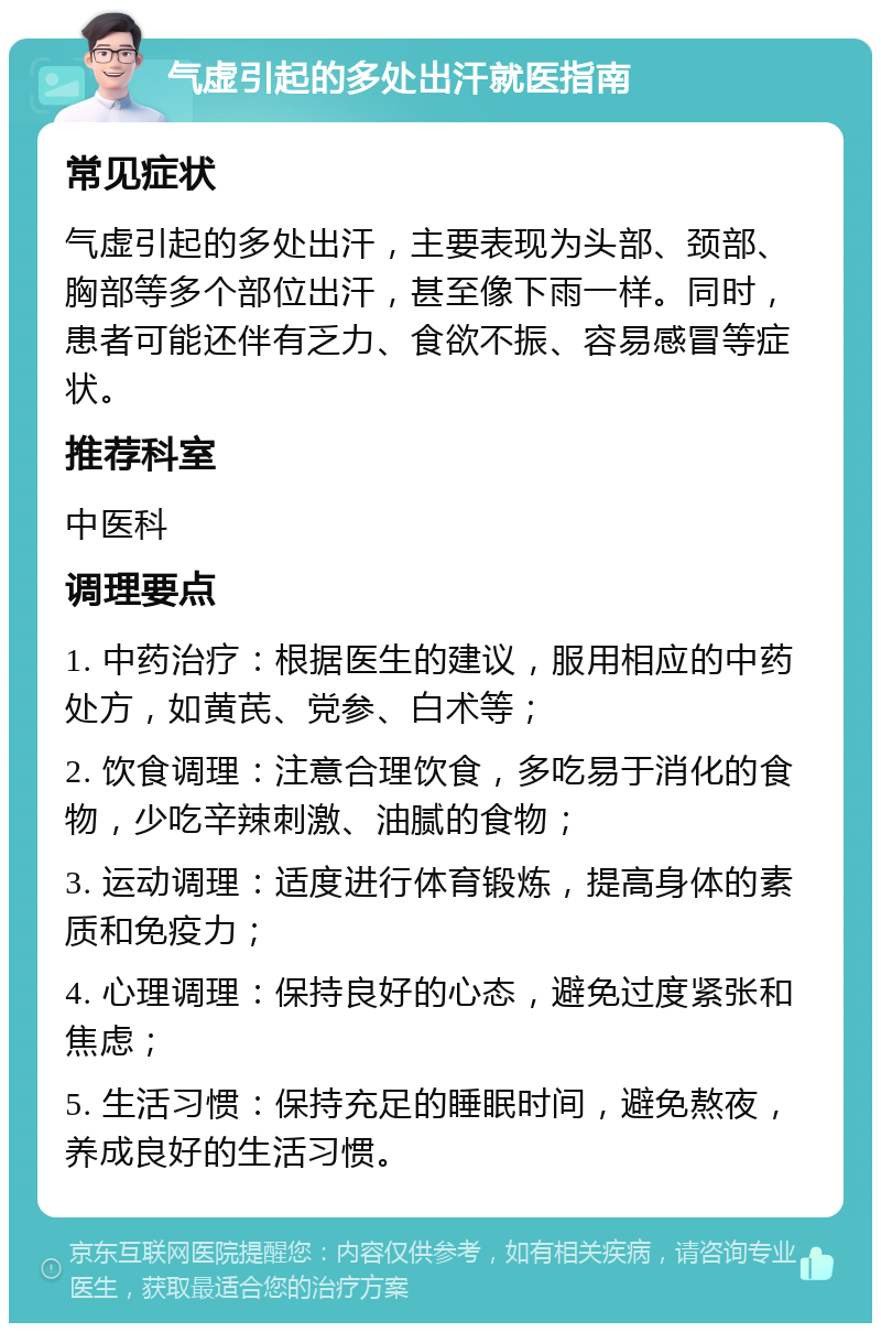 气虚引起的多处出汗就医指南 常见症状 气虚引起的多处出汗，主要表现为头部、颈部、胸部等多个部位出汗，甚至像下雨一样。同时，患者可能还伴有乏力、食欲不振、容易感冒等症状。 推荐科室 中医科 调理要点 1. 中药治疗：根据医生的建议，服用相应的中药处方，如黄芪、党参、白术等； 2. 饮食调理：注意合理饮食，多吃易于消化的食物，少吃辛辣刺激、油腻的食物； 3. 运动调理：适度进行体育锻炼，提高身体的素质和免疫力； 4. 心理调理：保持良好的心态，避免过度紧张和焦虑； 5. 生活习惯：保持充足的睡眠时间，避免熬夜，养成良好的生活习惯。