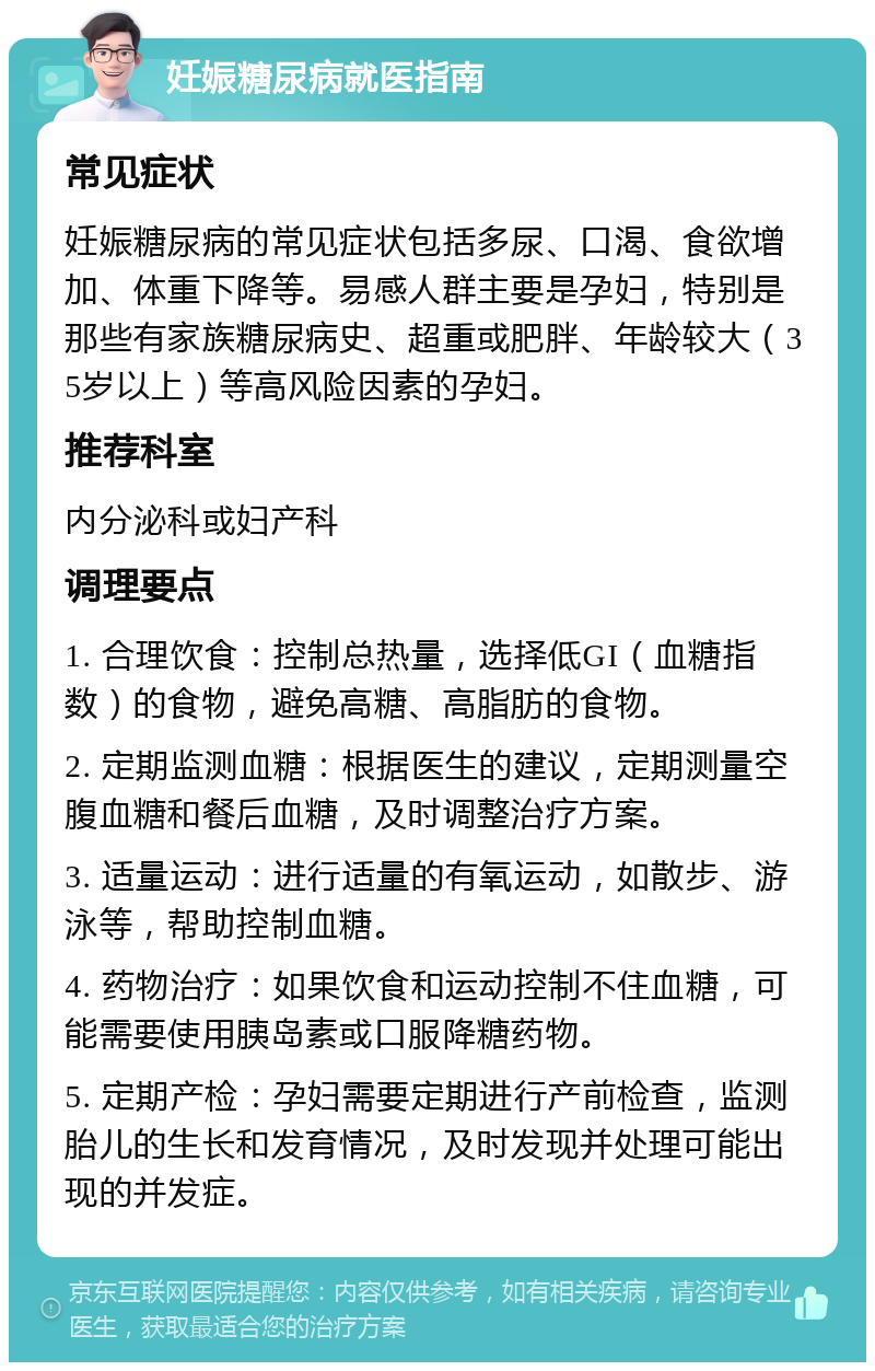 妊娠糖尿病就医指南 常见症状 妊娠糖尿病的常见症状包括多尿、口渴、食欲增加、体重下降等。易感人群主要是孕妇，特别是那些有家族糖尿病史、超重或肥胖、年龄较大（35岁以上）等高风险因素的孕妇。 推荐科室 内分泌科或妇产科 调理要点 1. 合理饮食：控制总热量，选择低GI（血糖指数）的食物，避免高糖、高脂肪的食物。 2. 定期监测血糖：根据医生的建议，定期测量空腹血糖和餐后血糖，及时调整治疗方案。 3. 适量运动：进行适量的有氧运动，如散步、游泳等，帮助控制血糖。 4. 药物治疗：如果饮食和运动控制不住血糖，可能需要使用胰岛素或口服降糖药物。 5. 定期产检：孕妇需要定期进行产前检查，监测胎儿的生长和发育情况，及时发现并处理可能出现的并发症。