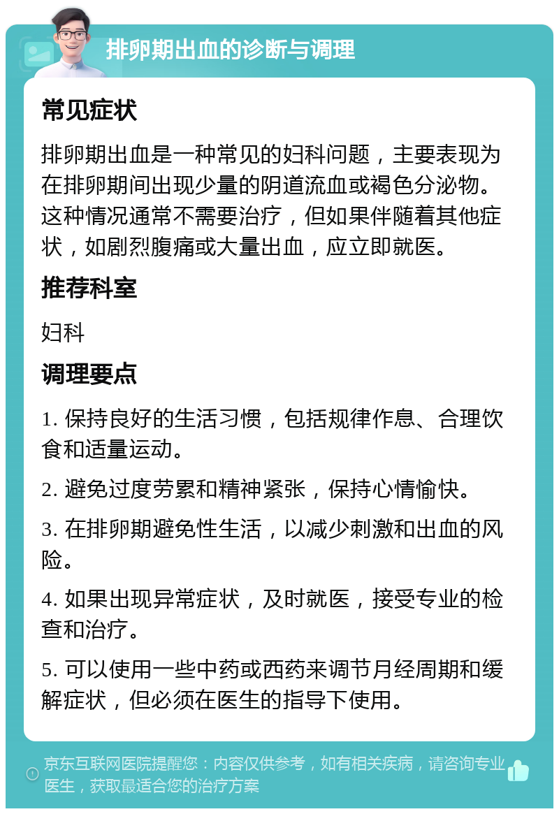 排卵期出血的诊断与调理 常见症状 排卵期出血是一种常见的妇科问题，主要表现为在排卵期间出现少量的阴道流血或褐色分泌物。这种情况通常不需要治疗，但如果伴随着其他症状，如剧烈腹痛或大量出血，应立即就医。 推荐科室 妇科 调理要点 1. 保持良好的生活习惯，包括规律作息、合理饮食和适量运动。 2. 避免过度劳累和精神紧张，保持心情愉快。 3. 在排卵期避免性生活，以减少刺激和出血的风险。 4. 如果出现异常症状，及时就医，接受专业的检查和治疗。 5. 可以使用一些中药或西药来调节月经周期和缓解症状，但必须在医生的指导下使用。