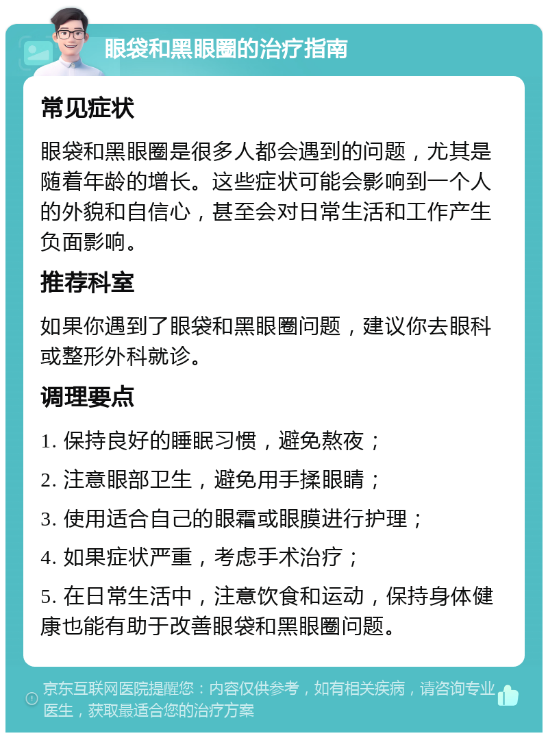 眼袋和黑眼圈的治疗指南 常见症状 眼袋和黑眼圈是很多人都会遇到的问题，尤其是随着年龄的增长。这些症状可能会影响到一个人的外貌和自信心，甚至会对日常生活和工作产生负面影响。 推荐科室 如果你遇到了眼袋和黑眼圈问题，建议你去眼科或整形外科就诊。 调理要点 1. 保持良好的睡眠习惯，避免熬夜； 2. 注意眼部卫生，避免用手揉眼睛； 3. 使用适合自己的眼霜或眼膜进行护理； 4. 如果症状严重，考虑手术治疗； 5. 在日常生活中，注意饮食和运动，保持身体健康也能有助于改善眼袋和黑眼圈问题。