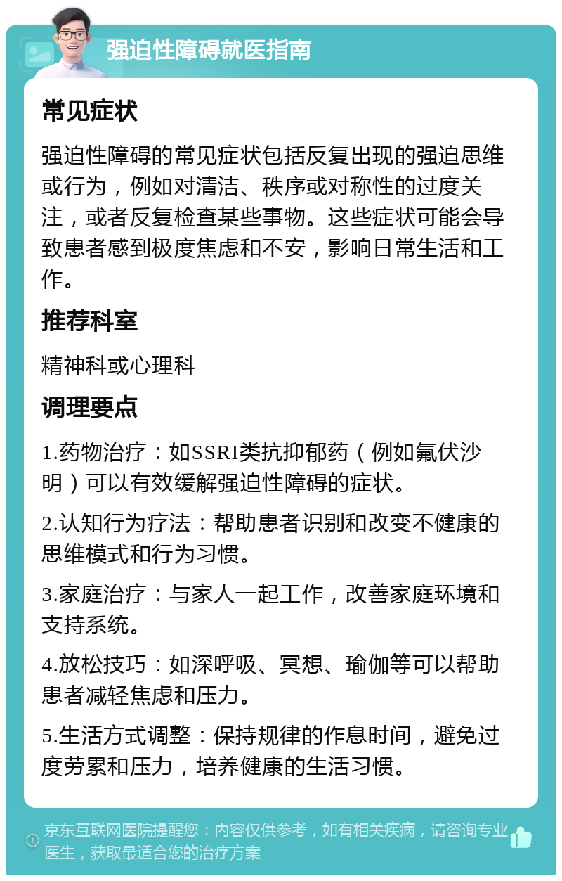 强迫性障碍就医指南 常见症状 强迫性障碍的常见症状包括反复出现的强迫思维或行为，例如对清洁、秩序或对称性的过度关注，或者反复检查某些事物。这些症状可能会导致患者感到极度焦虑和不安，影响日常生活和工作。 推荐科室 精神科或心理科 调理要点 1.药物治疗：如SSRI类抗抑郁药（例如氟伏沙明）可以有效缓解强迫性障碍的症状。 2.认知行为疗法：帮助患者识别和改变不健康的思维模式和行为习惯。 3.家庭治疗：与家人一起工作，改善家庭环境和支持系统。 4.放松技巧：如深呼吸、冥想、瑜伽等可以帮助患者减轻焦虑和压力。 5.生活方式调整：保持规律的作息时间，避免过度劳累和压力，培养健康的生活习惯。