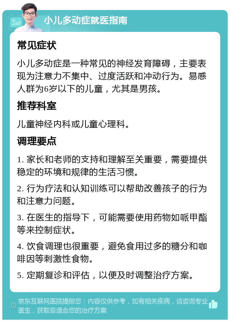 小儿多动症就医指南 常见症状 小儿多动症是一种常见的神经发育障碍，主要表现为注意力不集中、过度活跃和冲动行为。易感人群为6岁以下的儿童，尤其是男孩。 推荐科室 儿童神经内科或儿童心理科。 调理要点 1. 家长和老师的支持和理解至关重要，需要提供稳定的环境和规律的生活习惯。 2. 行为疗法和认知训练可以帮助改善孩子的行为和注意力问题。 3. 在医生的指导下，可能需要使用药物如哌甲酯等来控制症状。 4. 饮食调理也很重要，避免食用过多的糖分和咖啡因等刺激性食物。 5. 定期复诊和评估，以便及时调整治疗方案。