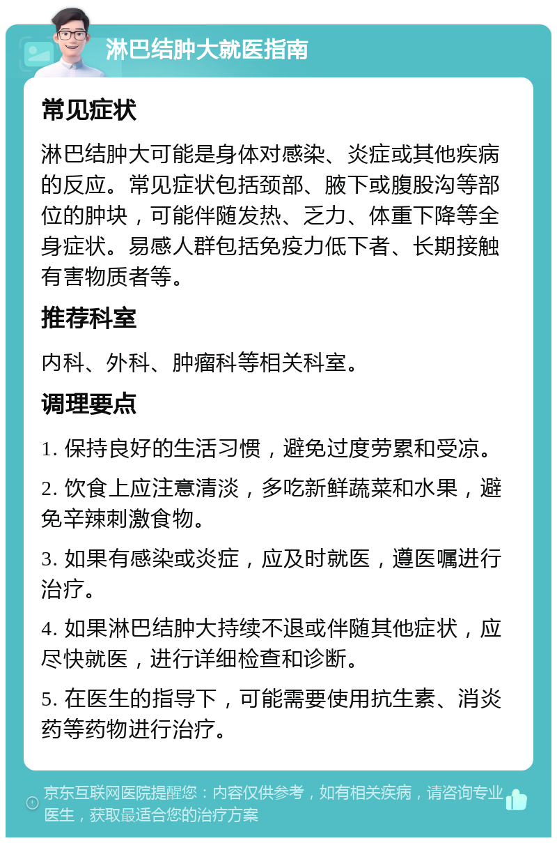 淋巴结肿大就医指南 常见症状 淋巴结肿大可能是身体对感染、炎症或其他疾病的反应。常见症状包括颈部、腋下或腹股沟等部位的肿块，可能伴随发热、乏力、体重下降等全身症状。易感人群包括免疫力低下者、长期接触有害物质者等。 推荐科室 内科、外科、肿瘤科等相关科室。 调理要点 1. 保持良好的生活习惯，避免过度劳累和受凉。 2. 饮食上应注意清淡，多吃新鲜蔬菜和水果，避免辛辣刺激食物。 3. 如果有感染或炎症，应及时就医，遵医嘱进行治疗。 4. 如果淋巴结肿大持续不退或伴随其他症状，应尽快就医，进行详细检查和诊断。 5. 在医生的指导下，可能需要使用抗生素、消炎药等药物进行治疗。