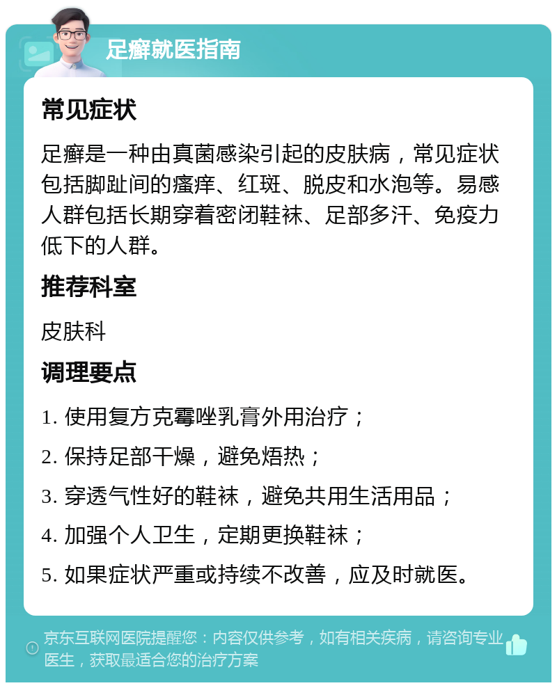 足癣就医指南 常见症状 足癣是一种由真菌感染引起的皮肤病，常见症状包括脚趾间的瘙痒、红斑、脱皮和水泡等。易感人群包括长期穿着密闭鞋袜、足部多汗、免疫力低下的人群。 推荐科室 皮肤科 调理要点 1. 使用复方克霉唑乳膏外用治疗； 2. 保持足部干燥，避免焐热； 3. 穿透气性好的鞋袜，避免共用生活用品； 4. 加强个人卫生，定期更换鞋袜； 5. 如果症状严重或持续不改善，应及时就医。