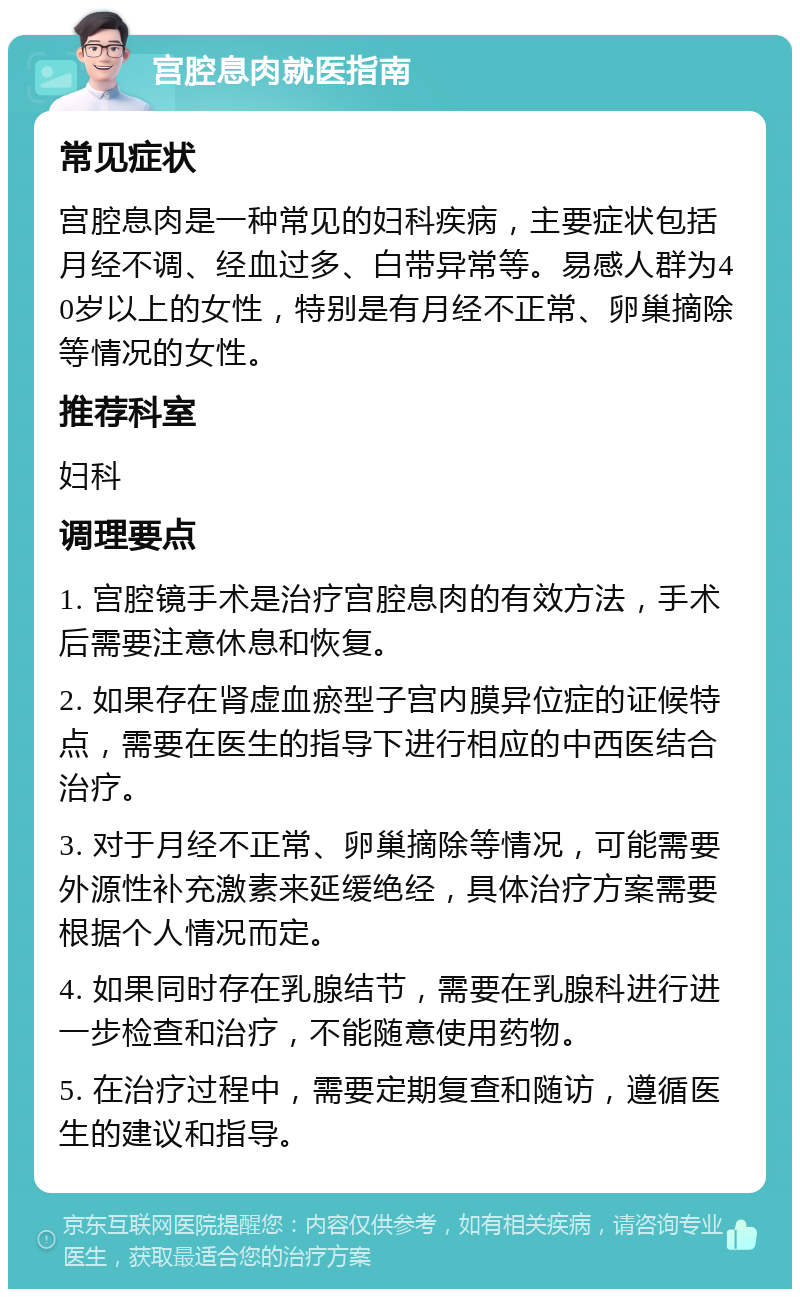 宫腔息肉就医指南 常见症状 宫腔息肉是一种常见的妇科疾病，主要症状包括月经不调、经血过多、白带异常等。易感人群为40岁以上的女性，特别是有月经不正常、卵巢摘除等情况的女性。 推荐科室 妇科 调理要点 1. 宫腔镜手术是治疗宫腔息肉的有效方法，手术后需要注意休息和恢复。 2. 如果存在肾虚血瘀型子宫内膜异位症的证候特点，需要在医生的指导下进行相应的中西医结合治疗。 3. 对于月经不正常、卵巢摘除等情况，可能需要外源性补充激素来延缓绝经，具体治疗方案需要根据个人情况而定。 4. 如果同时存在乳腺结节，需要在乳腺科进行进一步检查和治疗，不能随意使用药物。 5. 在治疗过程中，需要定期复查和随访，遵循医生的建议和指导。