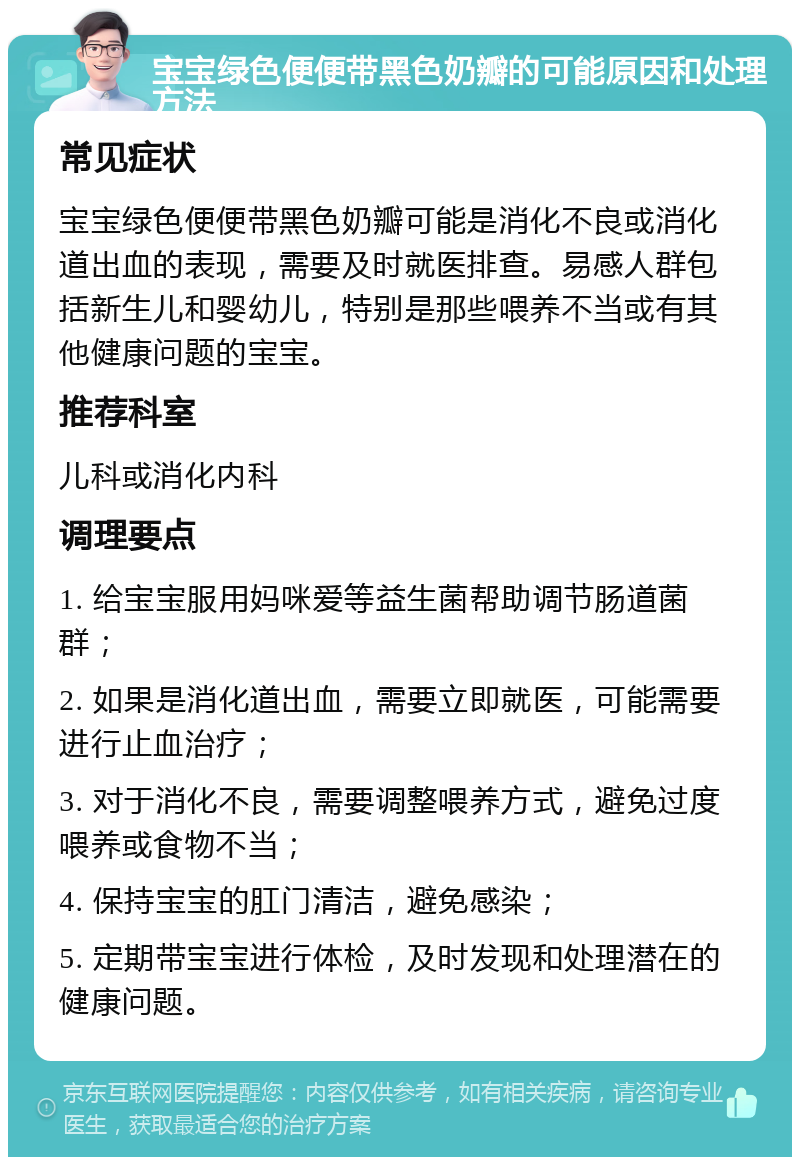 宝宝绿色便便带黑色奶瓣的可能原因和处理方法 常见症状 宝宝绿色便便带黑色奶瓣可能是消化不良或消化道出血的表现，需要及时就医排查。易感人群包括新生儿和婴幼儿，特别是那些喂养不当或有其他健康问题的宝宝。 推荐科室 儿科或消化内科 调理要点 1. 给宝宝服用妈咪爱等益生菌帮助调节肠道菌群； 2. 如果是消化道出血，需要立即就医，可能需要进行止血治疗； 3. 对于消化不良，需要调整喂养方式，避免过度喂养或食物不当； 4. 保持宝宝的肛门清洁，避免感染； 5. 定期带宝宝进行体检，及时发现和处理潜在的健康问题。