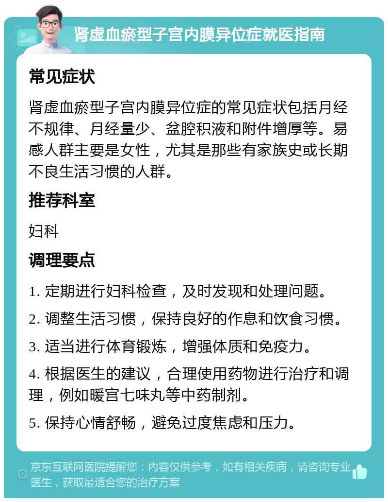 肾虚血瘀型子宫内膜异位症就医指南 常见症状 肾虚血瘀型子宫内膜异位症的常见症状包括月经不规律、月经量少、盆腔积液和附件增厚等。易感人群主要是女性，尤其是那些有家族史或长期不良生活习惯的人群。 推荐科室 妇科 调理要点 1. 定期进行妇科检查，及时发现和处理问题。 2. 调整生活习惯，保持良好的作息和饮食习惯。 3. 适当进行体育锻炼，增强体质和免疫力。 4. 根据医生的建议，合理使用药物进行治疗和调理，例如暖宫七味丸等中药制剂。 5. 保持心情舒畅，避免过度焦虑和压力。