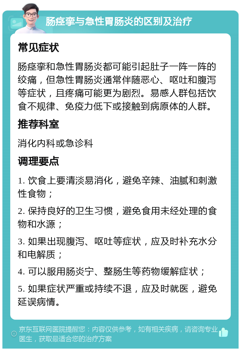 肠痉挛与急性胃肠炎的区别及治疗 常见症状 肠痉挛和急性胃肠炎都可能引起肚子一阵一阵的绞痛，但急性胃肠炎通常伴随恶心、呕吐和腹泻等症状，且疼痛可能更为剧烈。易感人群包括饮食不规律、免疫力低下或接触到病原体的人群。 推荐科室 消化内科或急诊科 调理要点 1. 饮食上要清淡易消化，避免辛辣、油腻和刺激性食物； 2. 保持良好的卫生习惯，避免食用未经处理的食物和水源； 3. 如果出现腹泻、呕吐等症状，应及时补充水分和电解质； 4. 可以服用肠炎宁、整肠生等药物缓解症状； 5. 如果症状严重或持续不退，应及时就医，避免延误病情。