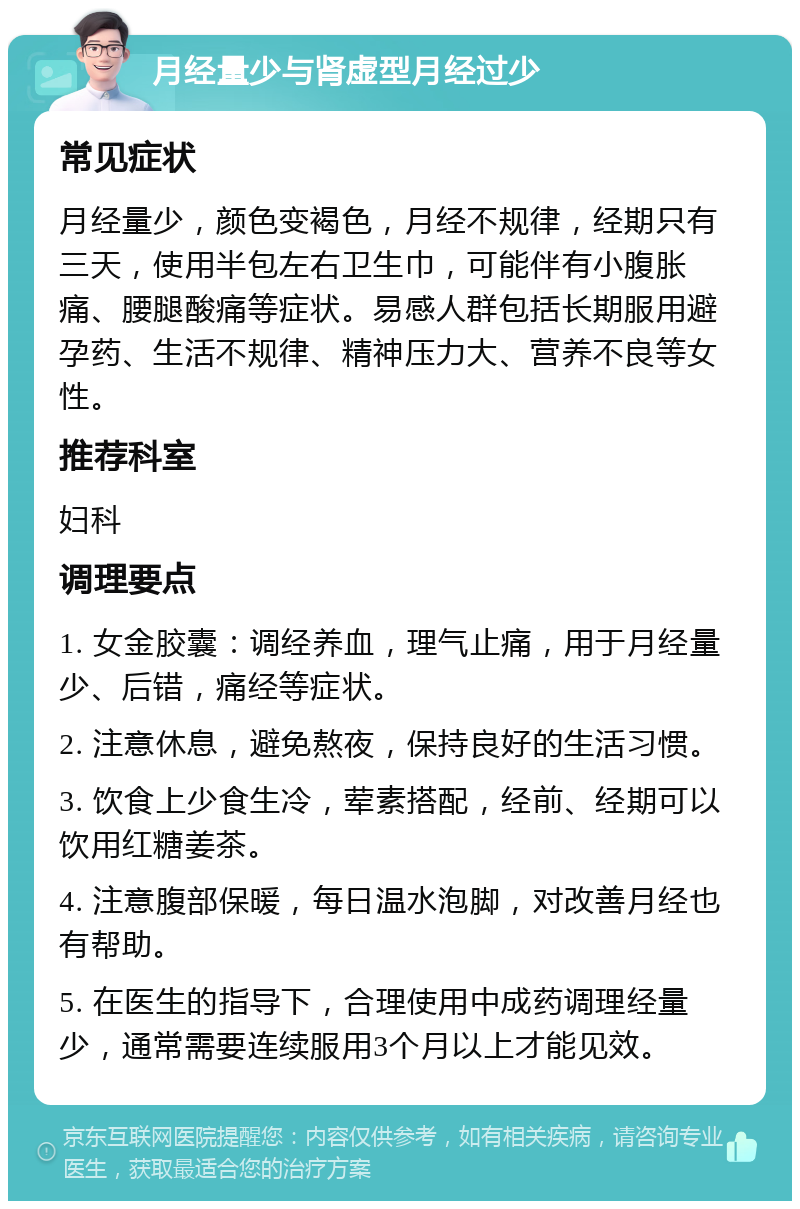 月经量少与肾虚型月经过少 常见症状 月经量少，颜色变褐色，月经不规律，经期只有三天，使用半包左右卫生巾，可能伴有小腹胀痛、腰腿酸痛等症状。易感人群包括长期服用避孕药、生活不规律、精神压力大、营养不良等女性。 推荐科室 妇科 调理要点 1. 女金胶囊：调经养血，理气止痛，用于月经量少、后错，痛经等症状。 2. 注意休息，避免熬夜，保持良好的生活习惯。 3. 饮食上少食生冷，荤素搭配，经前、经期可以饮用红糖姜茶。 4. 注意腹部保暖，每日温水泡脚，对改善月经也有帮助。 5. 在医生的指导下，合理使用中成药调理经量少，通常需要连续服用3个月以上才能见效。