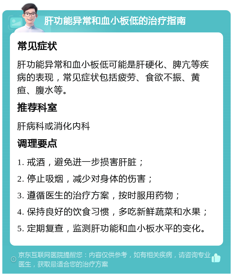 肝功能异常和血小板低的治疗指南 常见症状 肝功能异常和血小板低可能是肝硬化、脾亢等疾病的表现，常见症状包括疲劳、食欲不振、黄疸、腹水等。 推荐科室 肝病科或消化内科 调理要点 1. 戒酒，避免进一步损害肝脏； 2. 停止吸烟，减少对身体的伤害； 3. 遵循医生的治疗方案，按时服用药物； 4. 保持良好的饮食习惯，多吃新鲜蔬菜和水果； 5. 定期复查，监测肝功能和血小板水平的变化。