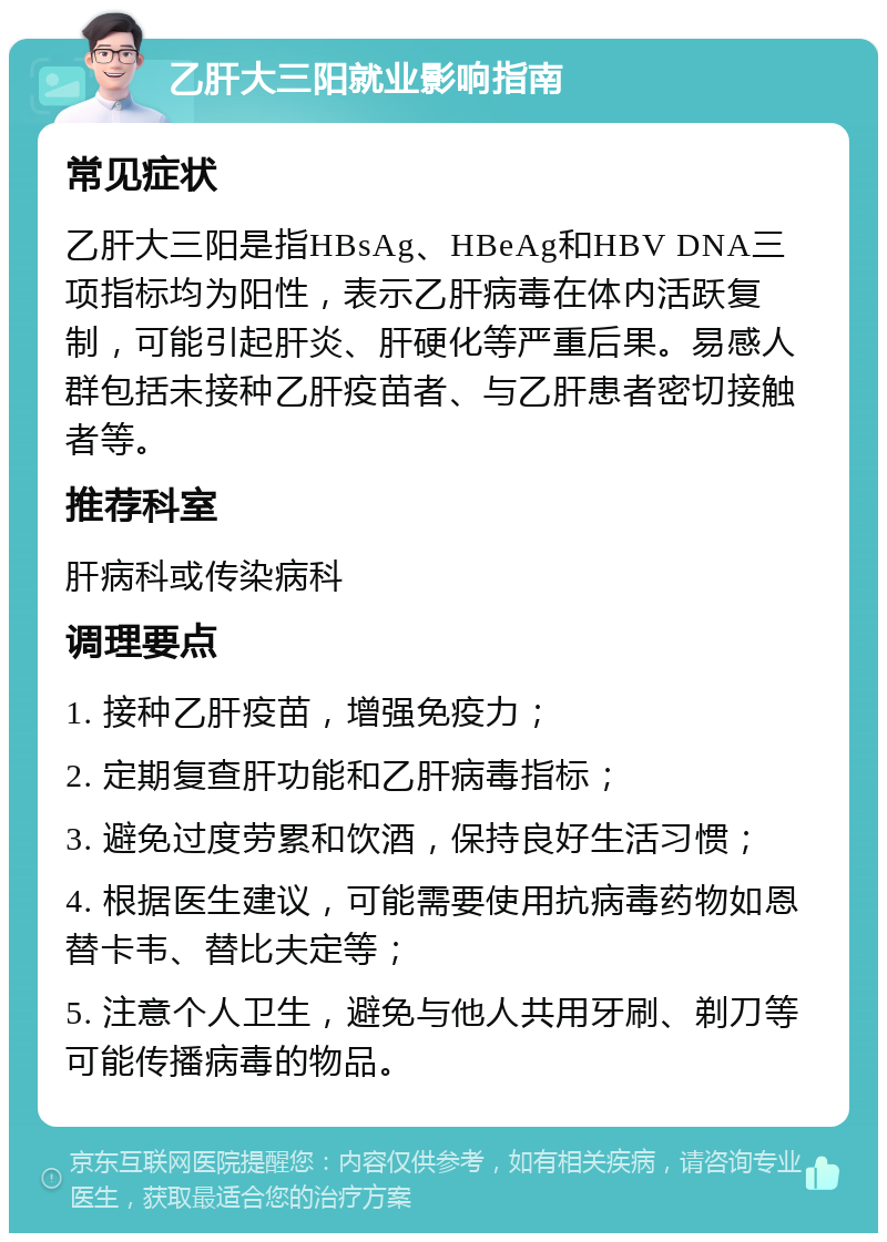 乙肝大三阳就业影响指南 常见症状 乙肝大三阳是指HBsAg、HBeAg和HBV DNA三项指标均为阳性，表示乙肝病毒在体内活跃复制，可能引起肝炎、肝硬化等严重后果。易感人群包括未接种乙肝疫苗者、与乙肝患者密切接触者等。 推荐科室 肝病科或传染病科 调理要点 1. 接种乙肝疫苗，增强免疫力； 2. 定期复查肝功能和乙肝病毒指标； 3. 避免过度劳累和饮酒，保持良好生活习惯； 4. 根据医生建议，可能需要使用抗病毒药物如恩替卡韦、替比夫定等； 5. 注意个人卫生，避免与他人共用牙刷、剃刀等可能传播病毒的物品。