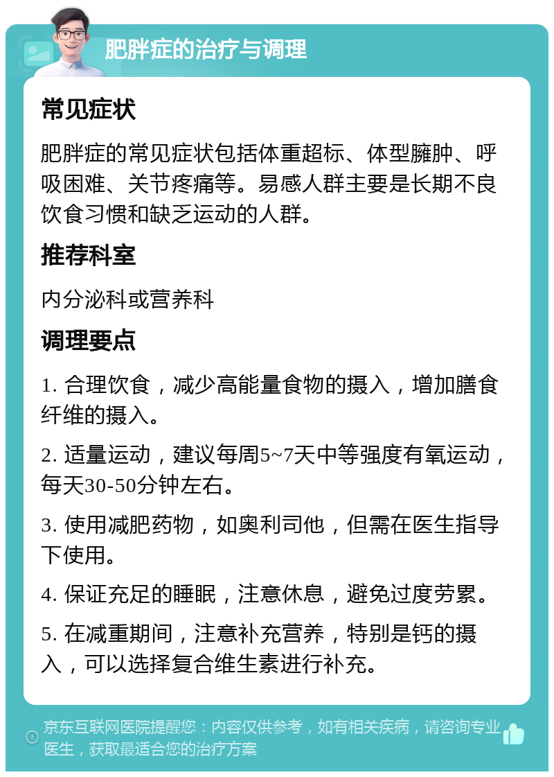 肥胖症的治疗与调理 常见症状 肥胖症的常见症状包括体重超标、体型臃肿、呼吸困难、关节疼痛等。易感人群主要是长期不良饮食习惯和缺乏运动的人群。 推荐科室 内分泌科或营养科 调理要点 1. 合理饮食，减少高能量食物的摄入，增加膳食纤维的摄入。 2. 适量运动，建议每周5~7天中等强度有氧运动，每天30-50分钟左右。 3. 使用减肥药物，如奥利司他，但需在医生指导下使用。 4. 保证充足的睡眠，注意休息，避免过度劳累。 5. 在减重期间，注意补充营养，特别是钙的摄入，可以选择复合维生素进行补充。