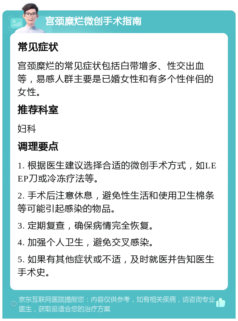 宫颈糜烂微创手术指南 常见症状 宫颈糜烂的常见症状包括白带增多、性交出血等，易感人群主要是已婚女性和有多个性伴侣的女性。 推荐科室 妇科 调理要点 1. 根据医生建议选择合适的微创手术方式，如LEEP刀或冷冻疗法等。 2. 手术后注意休息，避免性生活和使用卫生棉条等可能引起感染的物品。 3. 定期复查，确保病情完全恢复。 4. 加强个人卫生，避免交叉感染。 5. 如果有其他症状或不适，及时就医并告知医生手术史。