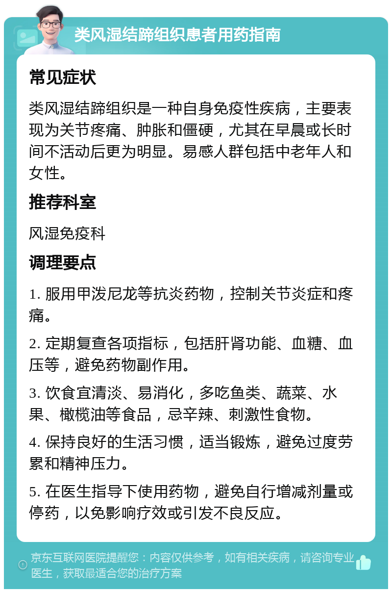 类风湿结蹄组织患者用药指南 常见症状 类风湿结蹄组织是一种自身免疫性疾病，主要表现为关节疼痛、肿胀和僵硬，尤其在早晨或长时间不活动后更为明显。易感人群包括中老年人和女性。 推荐科室 风湿免疫科 调理要点 1. 服用甲泼尼龙等抗炎药物，控制关节炎症和疼痛。 2. 定期复查各项指标，包括肝肾功能、血糖、血压等，避免药物副作用。 3. 饮食宜清淡、易消化，多吃鱼类、蔬菜、水果、橄榄油等食品，忌辛辣、刺激性食物。 4. 保持良好的生活习惯，适当锻炼，避免过度劳累和精神压力。 5. 在医生指导下使用药物，避免自行增减剂量或停药，以免影响疗效或引发不良反应。