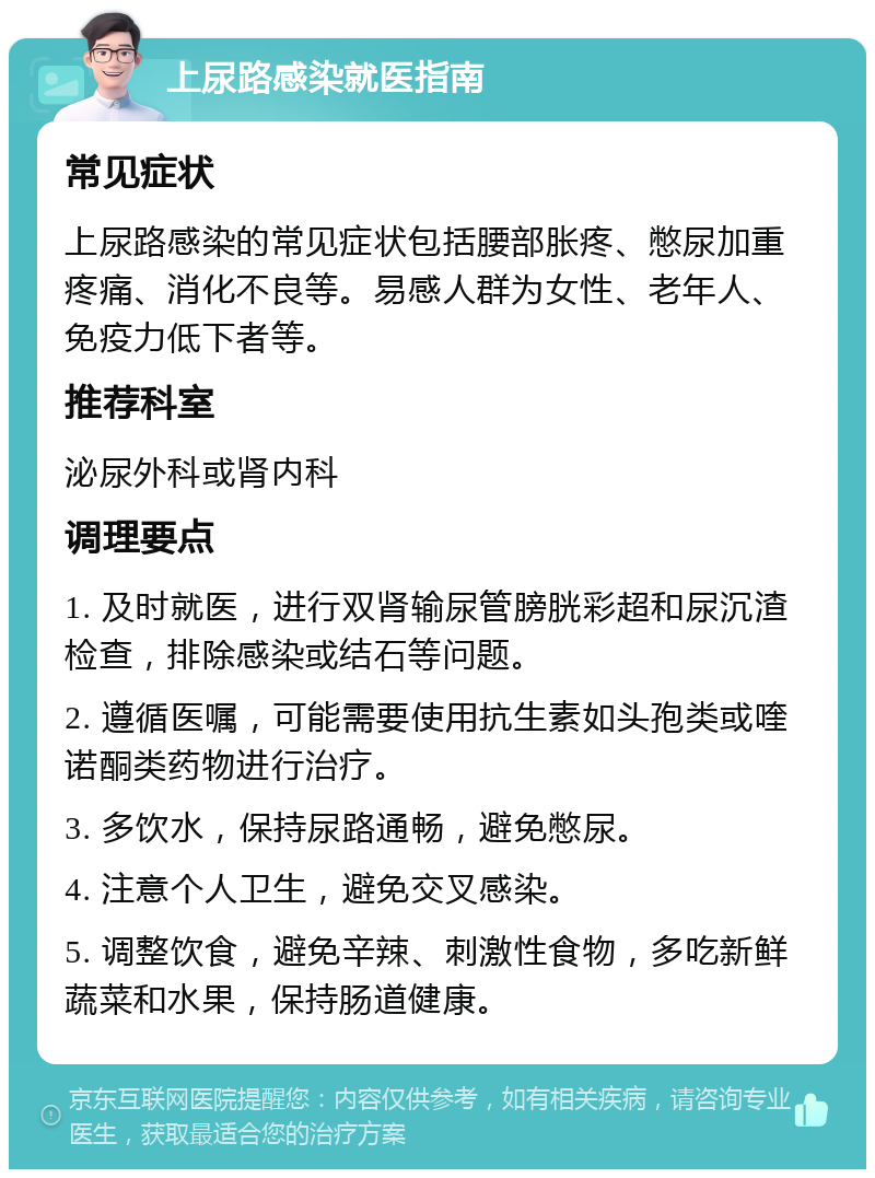 上尿路感染就医指南 常见症状 上尿路感染的常见症状包括腰部胀疼、憋尿加重疼痛、消化不良等。易感人群为女性、老年人、免疫力低下者等。 推荐科室 泌尿外科或肾内科 调理要点 1. 及时就医，进行双肾输尿管膀胱彩超和尿沉渣检查，排除感染或结石等问题。 2. 遵循医嘱，可能需要使用抗生素如头孢类或喹诺酮类药物进行治疗。 3. 多饮水，保持尿路通畅，避免憋尿。 4. 注意个人卫生，避免交叉感染。 5. 调整饮食，避免辛辣、刺激性食物，多吃新鲜蔬菜和水果，保持肠道健康。