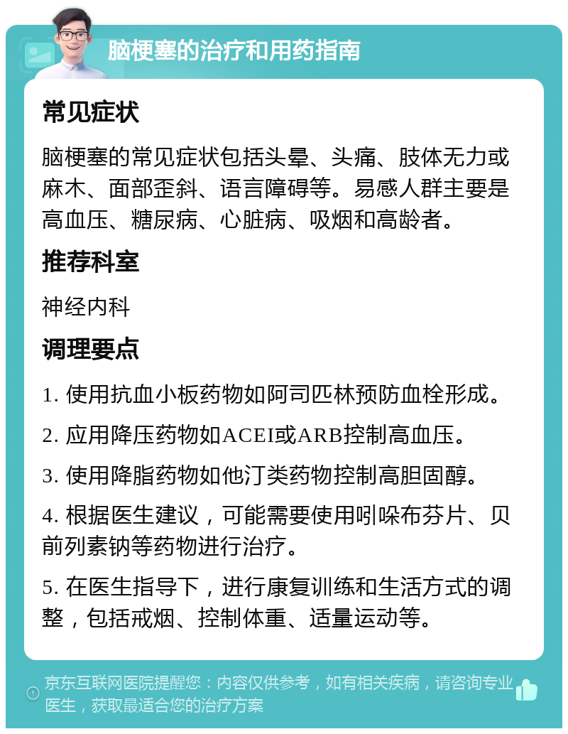 脑梗塞的治疗和用药指南 常见症状 脑梗塞的常见症状包括头晕、头痛、肢体无力或麻木、面部歪斜、语言障碍等。易感人群主要是高血压、糖尿病、心脏病、吸烟和高龄者。 推荐科室 神经内科 调理要点 1. 使用抗血小板药物如阿司匹林预防血栓形成。 2. 应用降压药物如ACEI或ARB控制高血压。 3. 使用降脂药物如他汀类药物控制高胆固醇。 4. 根据医生建议，可能需要使用吲哚布芬片、贝前列素钠等药物进行治疗。 5. 在医生指导下，进行康复训练和生活方式的调整，包括戒烟、控制体重、适量运动等。