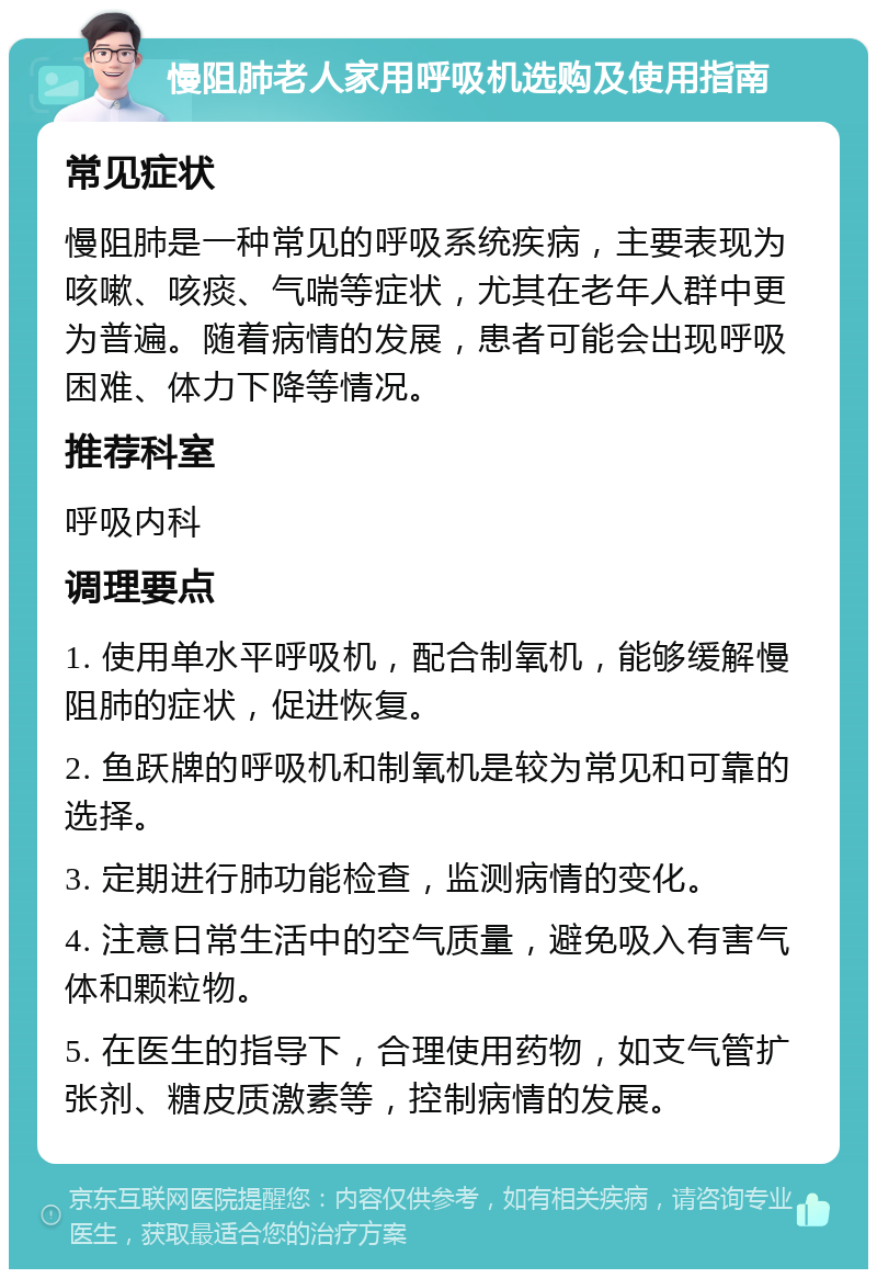 慢阻肺老人家用呼吸机选购及使用指南 常见症状 慢阻肺是一种常见的呼吸系统疾病，主要表现为咳嗽、咳痰、气喘等症状，尤其在老年人群中更为普遍。随着病情的发展，患者可能会出现呼吸困难、体力下降等情况。 推荐科室 呼吸内科 调理要点 1. 使用单水平呼吸机，配合制氧机，能够缓解慢阻肺的症状，促进恢复。 2. 鱼跃牌的呼吸机和制氧机是较为常见和可靠的选择。 3. 定期进行肺功能检查，监测病情的变化。 4. 注意日常生活中的空气质量，避免吸入有害气体和颗粒物。 5. 在医生的指导下，合理使用药物，如支气管扩张剂、糖皮质激素等，控制病情的发展。