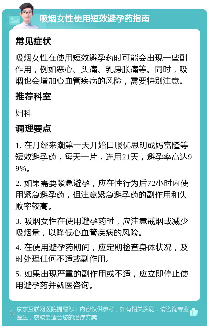 吸烟女性使用短效避孕药指南 常见症状 吸烟女性在使用短效避孕药时可能会出现一些副作用，例如恶心、头痛、乳房胀痛等。同时，吸烟也会增加心血管疾病的风险，需要特别注意。 推荐科室 妇科 调理要点 1. 在月经来潮第一天开始口服优思明或妈富隆等短效避孕药，每天一片，连用21天，避孕率高达99%。 2. 如果需要紧急避孕，应在性行为后72小时内使用紧急避孕药，但注意紧急避孕药的副作用和失败率较高。 3. 吸烟女性在使用避孕药时，应注意戒烟或减少吸烟量，以降低心血管疾病的风险。 4. 在使用避孕药期间，应定期检查身体状况，及时处理任何不适或副作用。 5. 如果出现严重的副作用或不适，应立即停止使用避孕药并就医咨询。