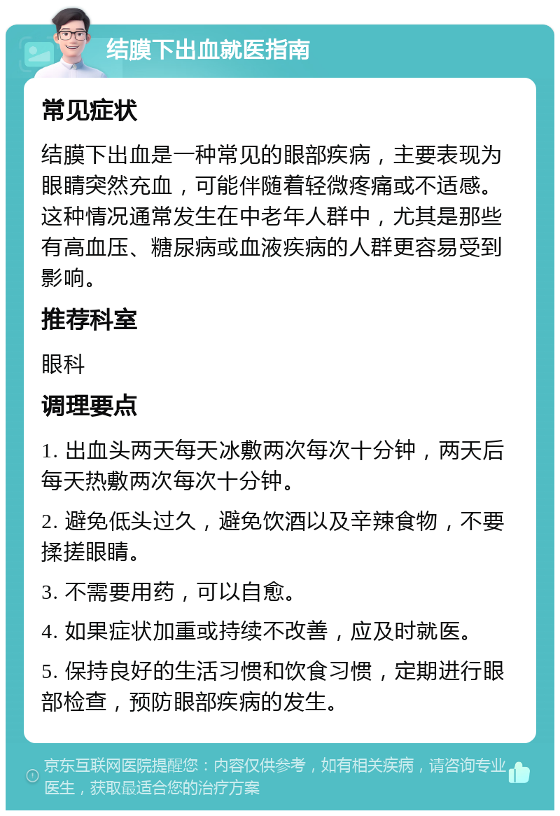 结膜下出血就医指南 常见症状 结膜下出血是一种常见的眼部疾病，主要表现为眼睛突然充血，可能伴随着轻微疼痛或不适感。这种情况通常发生在中老年人群中，尤其是那些有高血压、糖尿病或血液疾病的人群更容易受到影响。 推荐科室 眼科 调理要点 1. 出血头两天每天冰敷两次每次十分钟，两天后每天热敷两次每次十分钟。 2. 避免低头过久，避免饮酒以及辛辣食物，不要揉搓眼睛。 3. 不需要用药，可以自愈。 4. 如果症状加重或持续不改善，应及时就医。 5. 保持良好的生活习惯和饮食习惯，定期进行眼部检查，预防眼部疾病的发生。