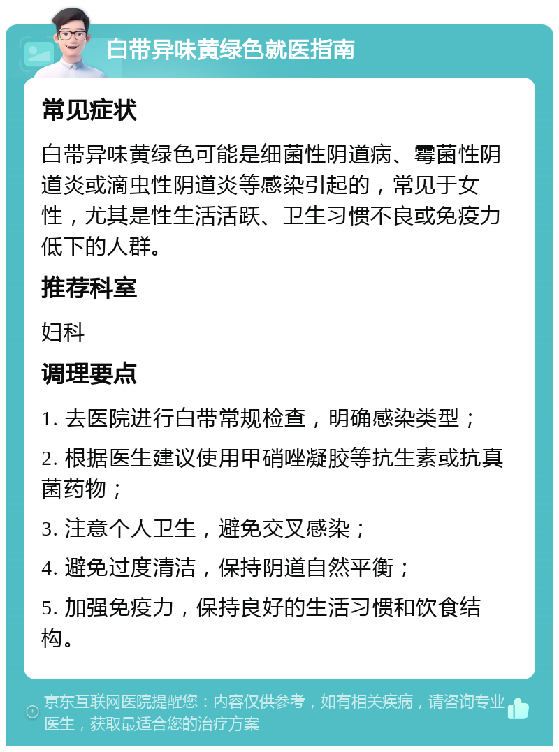 白带异味黄绿色就医指南 常见症状 白带异味黄绿色可能是细菌性阴道病、霉菌性阴道炎或滴虫性阴道炎等感染引起的，常见于女性，尤其是性生活活跃、卫生习惯不良或免疫力低下的人群。 推荐科室 妇科 调理要点 1. 去医院进行白带常规检查，明确感染类型； 2. 根据医生建议使用甲硝唑凝胶等抗生素或抗真菌药物； 3. 注意个人卫生，避免交叉感染； 4. 避免过度清洁，保持阴道自然平衡； 5. 加强免疫力，保持良好的生活习惯和饮食结构。