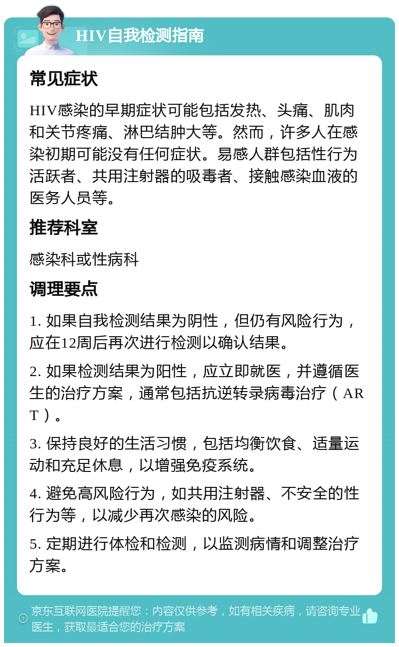 HIV自我检测指南 常见症状 HIV感染的早期症状可能包括发热、头痛、肌肉和关节疼痛、淋巴结肿大等。然而，许多人在感染初期可能没有任何症状。易感人群包括性行为活跃者、共用注射器的吸毒者、接触感染血液的医务人员等。 推荐科室 感染科或性病科 调理要点 1. 如果自我检测结果为阴性，但仍有风险行为，应在12周后再次进行检测以确认结果。 2. 如果检测结果为阳性，应立即就医，并遵循医生的治疗方案，通常包括抗逆转录病毒治疗（ART）。 3. 保持良好的生活习惯，包括均衡饮食、适量运动和充足休息，以增强免疫系统。 4. 避免高风险行为，如共用注射器、不安全的性行为等，以减少再次感染的风险。 5. 定期进行体检和检测，以监测病情和调整治疗方案。