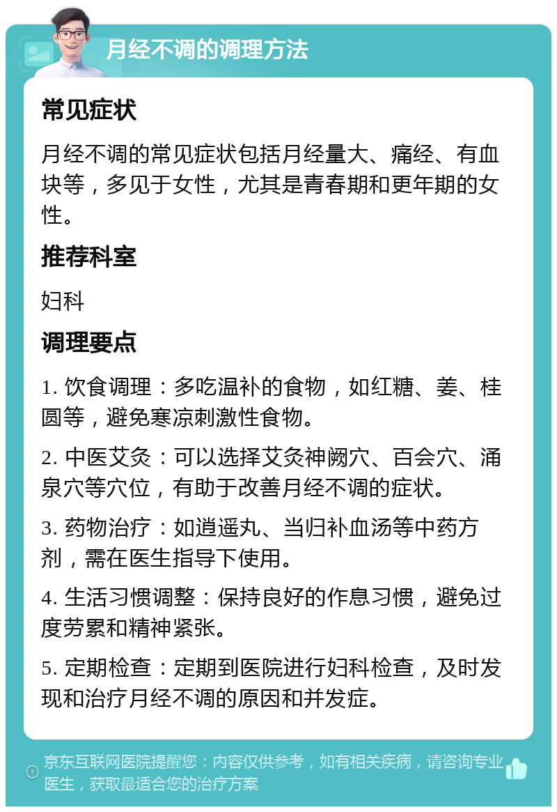 月经不调的调理方法 常见症状 月经不调的常见症状包括月经量大、痛经、有血块等，多见于女性，尤其是青春期和更年期的女性。 推荐科室 妇科 调理要点 1. 饮食调理：多吃温补的食物，如红糖、姜、桂圆等，避免寒凉刺激性食物。 2. 中医艾灸：可以选择艾灸神阙穴、百会穴、涌泉穴等穴位，有助于改善月经不调的症状。 3. 药物治疗：如逍遥丸、当归补血汤等中药方剂，需在医生指导下使用。 4. 生活习惯调整：保持良好的作息习惯，避免过度劳累和精神紧张。 5. 定期检查：定期到医院进行妇科检查，及时发现和治疗月经不调的原因和并发症。