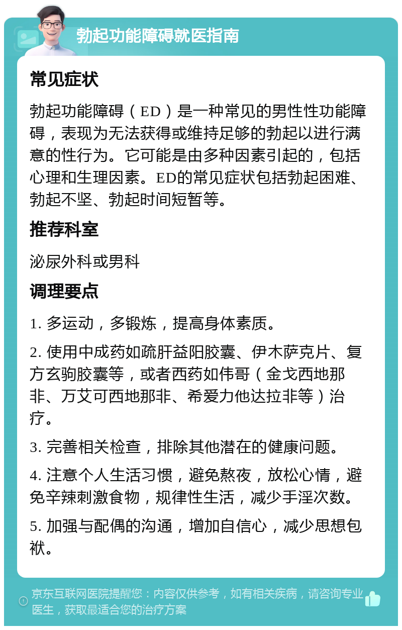 勃起功能障碍就医指南 常见症状 勃起功能障碍（ED）是一种常见的男性性功能障碍，表现为无法获得或维持足够的勃起以进行满意的性行为。它可能是由多种因素引起的，包括心理和生理因素。ED的常见症状包括勃起困难、勃起不坚、勃起时间短暂等。 推荐科室 泌尿外科或男科 调理要点 1. 多运动，多锻炼，提高身体素质。 2. 使用中成药如疏肝益阳胶囊、伊木萨克片、复方玄驹胶囊等，或者西药如伟哥（金戈西地那非、万艾可西地那非、希爱力他达拉非等）治疗。 3. 完善相关检查，排除其他潜在的健康问题。 4. 注意个人生活习惯，避免熬夜，放松心情，避免辛辣刺激食物，规律性生活，减少手淫次数。 5. 加强与配偶的沟通，增加自信心，减少思想包袱。