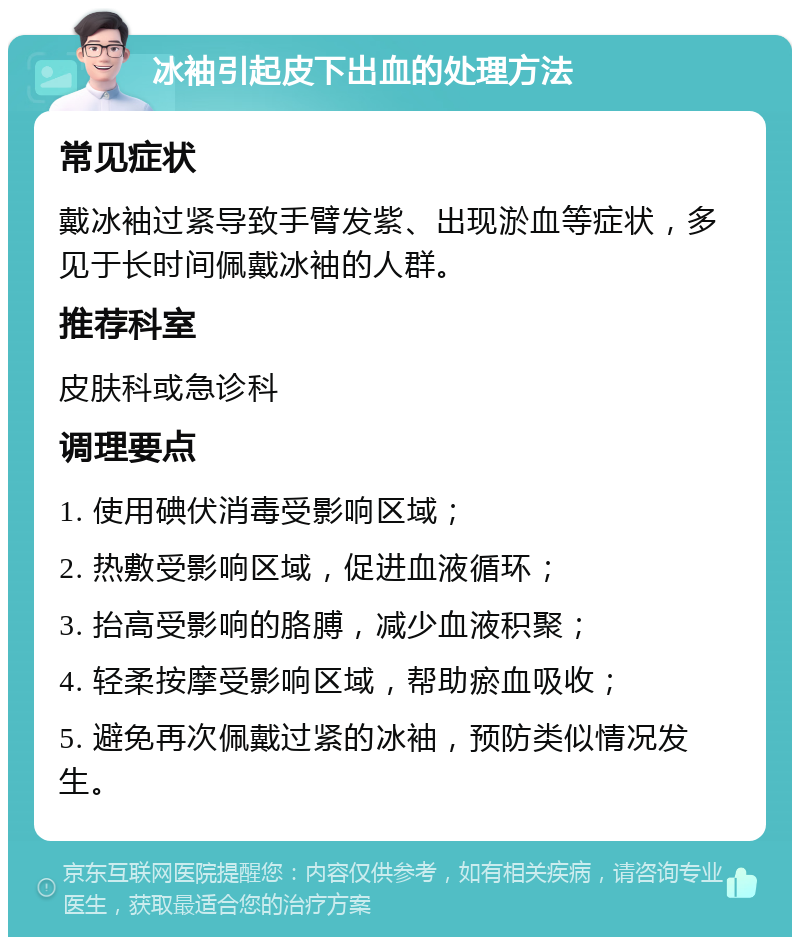 冰袖引起皮下出血的处理方法 常见症状 戴冰袖过紧导致手臂发紫、出现淤血等症状，多见于长时间佩戴冰袖的人群。 推荐科室 皮肤科或急诊科 调理要点 1. 使用碘伏消毒受影响区域； 2. 热敷受影响区域，促进血液循环； 3. 抬高受影响的胳膊，减少血液积聚； 4. 轻柔按摩受影响区域，帮助瘀血吸收； 5. 避免再次佩戴过紧的冰袖，预防类似情况发生。