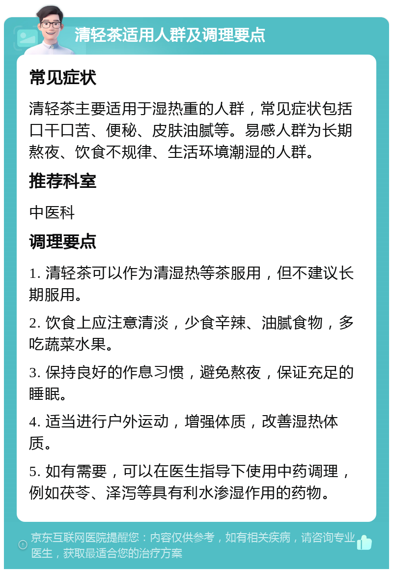 清轻茶适用人群及调理要点 常见症状 清轻茶主要适用于湿热重的人群，常见症状包括口干口苦、便秘、皮肤油腻等。易感人群为长期熬夜、饮食不规律、生活环境潮湿的人群。 推荐科室 中医科 调理要点 1. 清轻茶可以作为清湿热等茶服用，但不建议长期服用。 2. 饮食上应注意清淡，少食辛辣、油腻食物，多吃蔬菜水果。 3. 保持良好的作息习惯，避免熬夜，保证充足的睡眠。 4. 适当进行户外运动，增强体质，改善湿热体质。 5. 如有需要，可以在医生指导下使用中药调理，例如茯苓、泽泻等具有利水渗湿作用的药物。