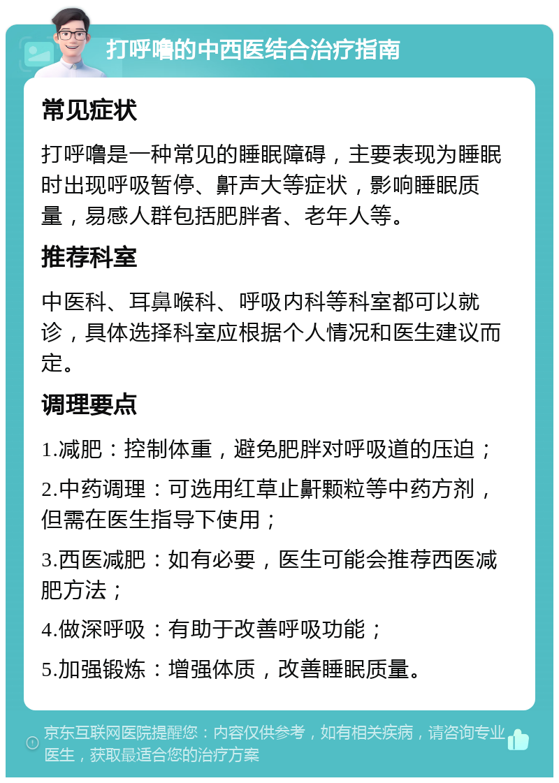 打呼噜的中西医结合治疗指南 常见症状 打呼噜是一种常见的睡眠障碍，主要表现为睡眠时出现呼吸暂停、鼾声大等症状，影响睡眠质量，易感人群包括肥胖者、老年人等。 推荐科室 中医科、耳鼻喉科、呼吸内科等科室都可以就诊，具体选择科室应根据个人情况和医生建议而定。 调理要点 1.减肥：控制体重，避免肥胖对呼吸道的压迫； 2.中药调理：可选用红草止鼾颗粒等中药方剂，但需在医生指导下使用； 3.西医减肥：如有必要，医生可能会推荐西医减肥方法； 4.做深呼吸：有助于改善呼吸功能； 5.加强锻炼：增强体质，改善睡眠质量。