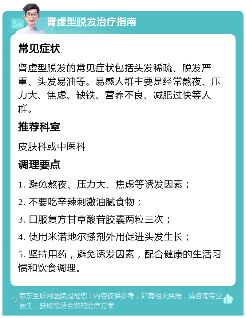 肾虚型脱发治疗指南 常见症状 肾虚型脱发的常见症状包括头发稀疏、脱发严重、头发易油等。易感人群主要是经常熬夜、压力大、焦虑、缺铁、营养不良、减肥过快等人群。 推荐科室 皮肤科或中医科 调理要点 1. 避免熬夜、压力大、焦虑等诱发因素； 2. 不要吃辛辣刺激油腻食物； 3. 口服复方甘草酸苷胶囊两粒三次； 4. 使用米诺地尔搽剂外用促进头发生长； 5. 坚持用药，避免诱发因素，配合健康的生活习惯和饮食调理。