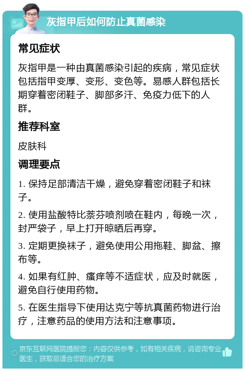 灰指甲后如何防止真菌感染 常见症状 灰指甲是一种由真菌感染引起的疾病，常见症状包括指甲变厚、变形、变色等。易感人群包括长期穿着密闭鞋子、脚部多汗、免疫力低下的人群。 推荐科室 皮肤科 调理要点 1. 保持足部清洁干燥，避免穿着密闭鞋子和袜子。 2. 使用盐酸特比萘芬喷剂喷在鞋内，每晚一次，封严袋子，早上打开晾晒后再穿。 3. 定期更换袜子，避免使用公用拖鞋、脚盆、擦布等。 4. 如果有红肿、瘙痒等不适症状，应及时就医，避免自行使用药物。 5. 在医生指导下使用达克宁等抗真菌药物进行治疗，注意药品的使用方法和注意事项。