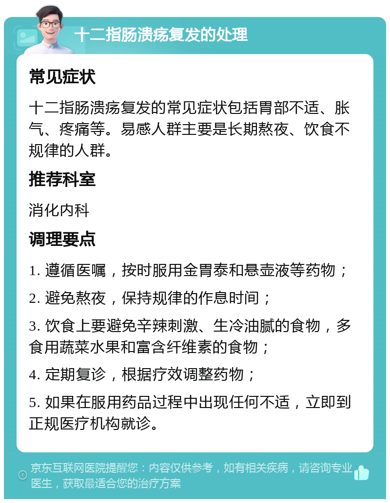 十二指肠溃疡复发的处理 常见症状 十二指肠溃疡复发的常见症状包括胃部不适、胀气、疼痛等。易感人群主要是长期熬夜、饮食不规律的人群。 推荐科室 消化内科 调理要点 1. 遵循医嘱，按时服用金胃泰和悬壶液等药物； 2. 避免熬夜，保持规律的作息时间； 3. 饮食上要避免辛辣刺激、生冷油腻的食物，多食用蔬菜水果和富含纤维素的食物； 4. 定期复诊，根据疗效调整药物； 5. 如果在服用药品过程中出现任何不适，立即到正规医疗机构就诊。