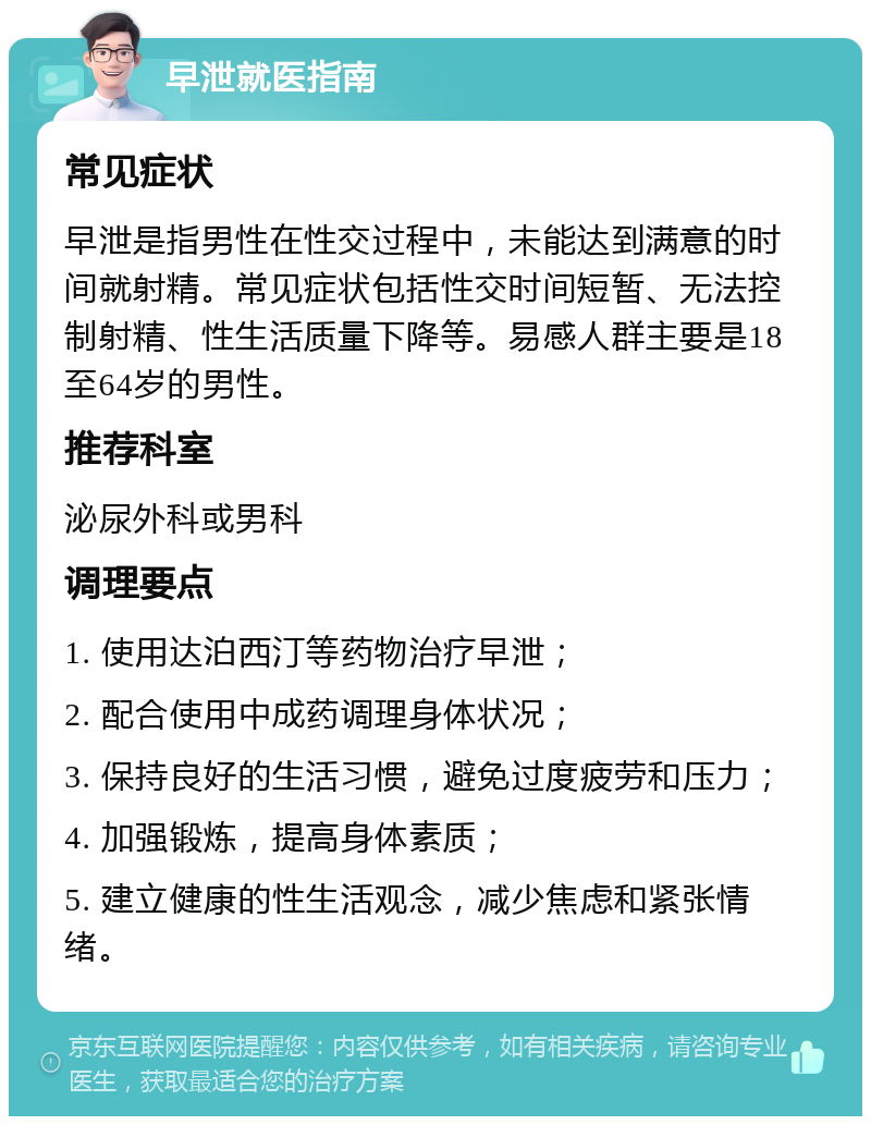 早泄就医指南 常见症状 早泄是指男性在性交过程中，未能达到满意的时间就射精。常见症状包括性交时间短暂、无法控制射精、性生活质量下降等。易感人群主要是18至64岁的男性。 推荐科室 泌尿外科或男科 调理要点 1. 使用达泊西汀等药物治疗早泄； 2. 配合使用中成药调理身体状况； 3. 保持良好的生活习惯，避免过度疲劳和压力； 4. 加强锻炼，提高身体素质； 5. 建立健康的性生活观念，减少焦虑和紧张情绪。