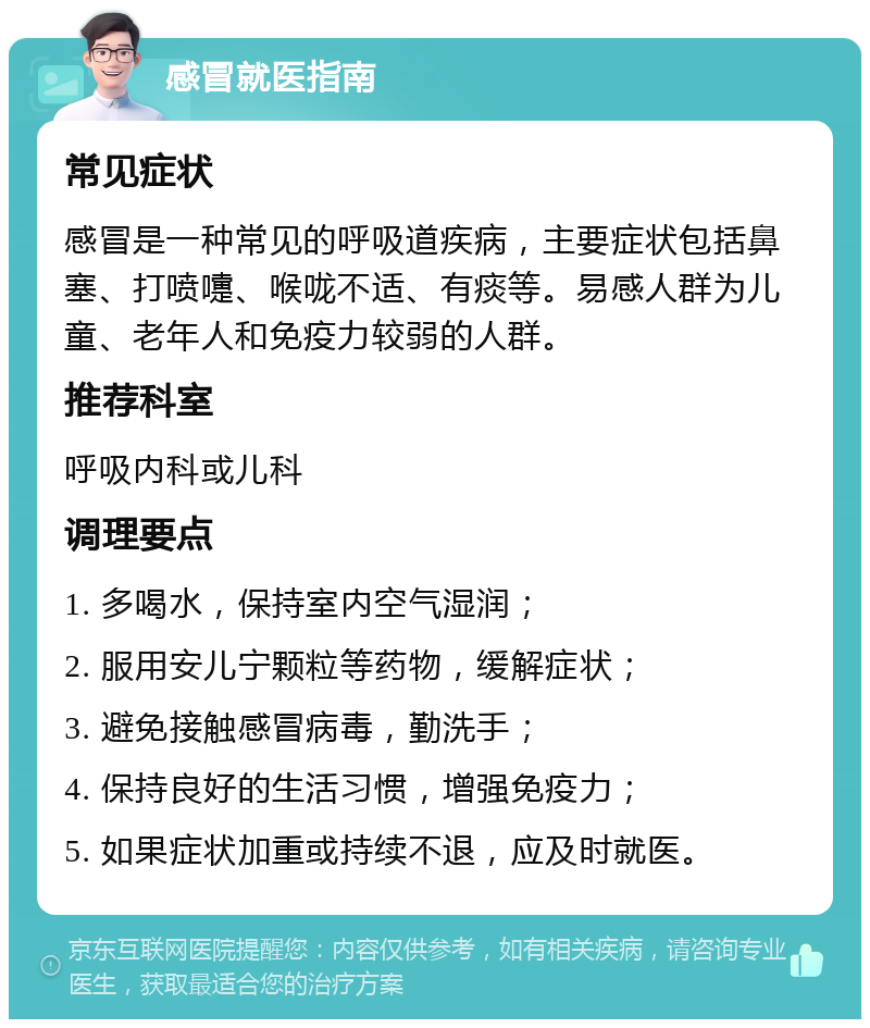 感冒就医指南 常见症状 感冒是一种常见的呼吸道疾病，主要症状包括鼻塞、打喷嚏、喉咙不适、有痰等。易感人群为儿童、老年人和免疫力较弱的人群。 推荐科室 呼吸内科或儿科 调理要点 1. 多喝水，保持室内空气湿润； 2. 服用安儿宁颗粒等药物，缓解症状； 3. 避免接触感冒病毒，勤洗手； 4. 保持良好的生活习惯，增强免疫力； 5. 如果症状加重或持续不退，应及时就医。