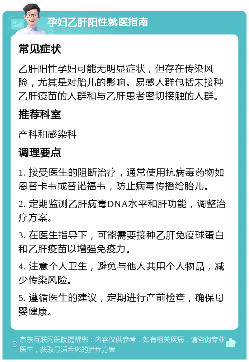 孕妇乙肝阳性就医指南 常见症状 乙肝阳性孕妇可能无明显症状，但存在传染风险，尤其是对胎儿的影响。易感人群包括未接种乙肝疫苗的人群和与乙肝患者密切接触的人群。 推荐科室 产科和感染科 调理要点 1. 接受医生的阻断治疗，通常使用抗病毒药物如恩替卡韦或替诺福韦，防止病毒传播给胎儿。 2. 定期监测乙肝病毒DNA水平和肝功能，调整治疗方案。 3. 在医生指导下，可能需要接种乙肝免疫球蛋白和乙肝疫苗以增强免疫力。 4. 注意个人卫生，避免与他人共用个人物品，减少传染风险。 5. 遵循医生的建议，定期进行产前检查，确保母婴健康。