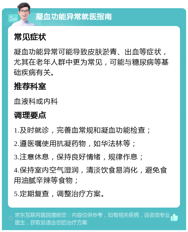 凝血功能异常就医指南 常见症状 凝血功能异常可能导致皮肤淤青、出血等症状，尤其在老年人群中更为常见，可能与糖尿病等基础疾病有关。 推荐科室 血液科或内科 调理要点 1.及时就诊，完善血常规和凝血功能检查； 2.遵医嘱使用抗凝药物，如华法林等； 3.注意休息，保持良好情绪，规律作息； 4.保持室内空气湿润，清淡饮食易消化，避免食用油腻辛辣等食物； 5.定期复查，调整治疗方案。