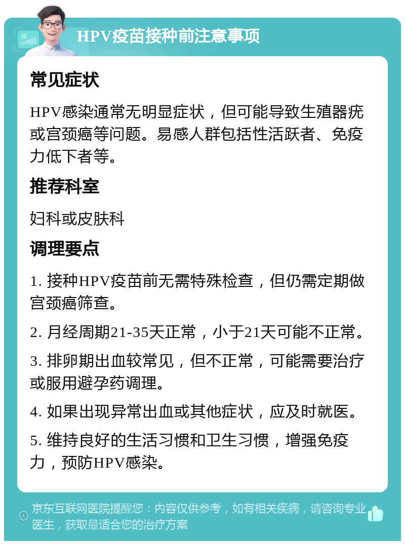 HPV疫苗接种前注意事项 常见症状 HPV感染通常无明显症状，但可能导致生殖器疣或宫颈癌等问题。易感人群包括性活跃者、免疫力低下者等。 推荐科室 妇科或皮肤科 调理要点 1. 接种HPV疫苗前无需特殊检查，但仍需定期做宫颈癌筛查。 2. 月经周期21-35天正常，小于21天可能不正常。 3. 排卵期出血较常见，但不正常，可能需要治疗或服用避孕药调理。 4. 如果出现异常出血或其他症状，应及时就医。 5. 维持良好的生活习惯和卫生习惯，增强免疫力，预防HPV感染。