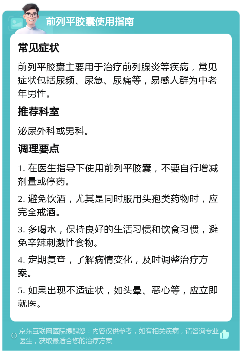 前列平胶囊使用指南 常见症状 前列平胶囊主要用于治疗前列腺炎等疾病，常见症状包括尿频、尿急、尿痛等，易感人群为中老年男性。 推荐科室 泌尿外科或男科。 调理要点 1. 在医生指导下使用前列平胶囊，不要自行增减剂量或停药。 2. 避免饮酒，尤其是同时服用头孢类药物时，应完全戒酒。 3. 多喝水，保持良好的生活习惯和饮食习惯，避免辛辣刺激性食物。 4. 定期复查，了解病情变化，及时调整治疗方案。 5. 如果出现不适症状，如头晕、恶心等，应立即就医。