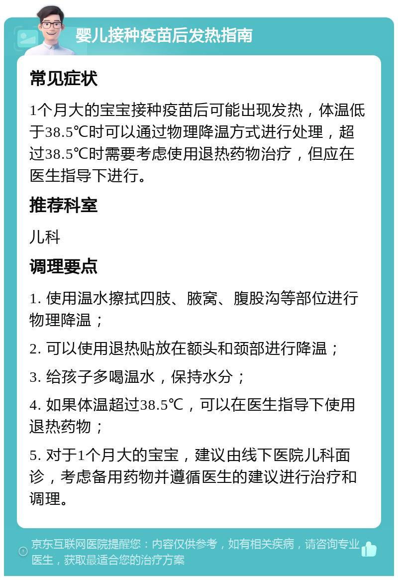 婴儿接种疫苗后发热指南 常见症状 1个月大的宝宝接种疫苗后可能出现发热，体温低于38.5℃时可以通过物理降温方式进行处理，超过38.5℃时需要考虑使用退热药物治疗，但应在医生指导下进行。 推荐科室 儿科 调理要点 1. 使用温水擦拭四肢、腋窝、腹股沟等部位进行物理降温； 2. 可以使用退热贴放在额头和颈部进行降温； 3. 给孩子多喝温水，保持水分； 4. 如果体温超过38.5℃，可以在医生指导下使用退热药物； 5. 对于1个月大的宝宝，建议由线下医院儿科面诊，考虑备用药物并遵循医生的建议进行治疗和调理。