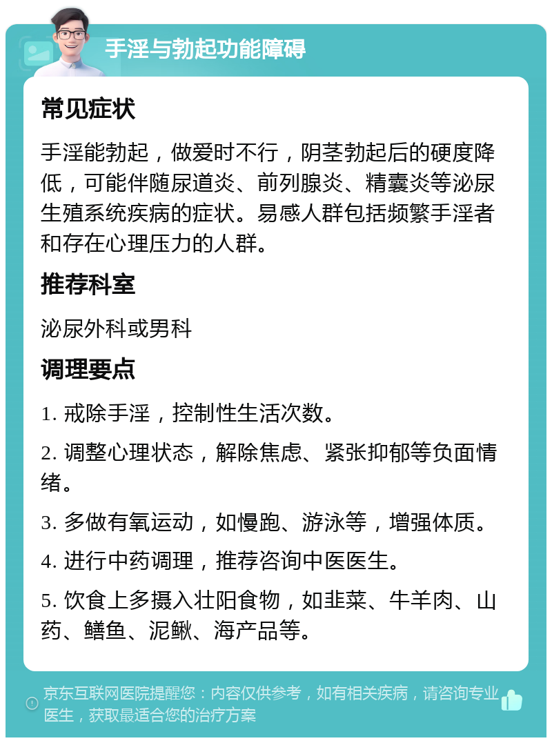 手淫与勃起功能障碍 常见症状 手淫能勃起，做爱时不行，阴茎勃起后的硬度降低，可能伴随尿道炎、前列腺炎、精囊炎等泌尿生殖系统疾病的症状。易感人群包括频繁手淫者和存在心理压力的人群。 推荐科室 泌尿外科或男科 调理要点 1. 戒除手淫，控制性生活次数。 2. 调整心理状态，解除焦虑、紧张抑郁等负面情绪。 3. 多做有氧运动，如慢跑、游泳等，增强体质。 4. 进行中药调理，推荐咨询中医医生。 5. 饮食上多摄入壮阳食物，如韭菜、牛羊肉、山药、鳝鱼、泥鳅、海产品等。