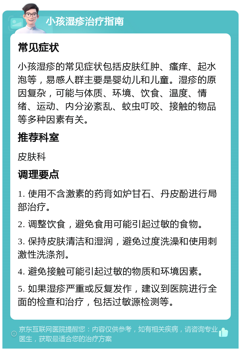 小孩湿疹治疗指南 常见症状 小孩湿疹的常见症状包括皮肤红肿、瘙痒、起水泡等，易感人群主要是婴幼儿和儿童。湿疹的原因复杂，可能与体质、环境、饮食、温度、情绪、运动、内分泌紊乱、蚊虫叮咬、接触的物品等多种因素有关。 推荐科室 皮肤科 调理要点 1. 使用不含激素的药膏如炉甘石、丹皮酚进行局部治疗。 2. 调整饮食，避免食用可能引起过敏的食物。 3. 保持皮肤清洁和湿润，避免过度洗澡和使用刺激性洗涤剂。 4. 避免接触可能引起过敏的物质和环境因素。 5. 如果湿疹严重或反复发作，建议到医院进行全面的检查和治疗，包括过敏源检测等。