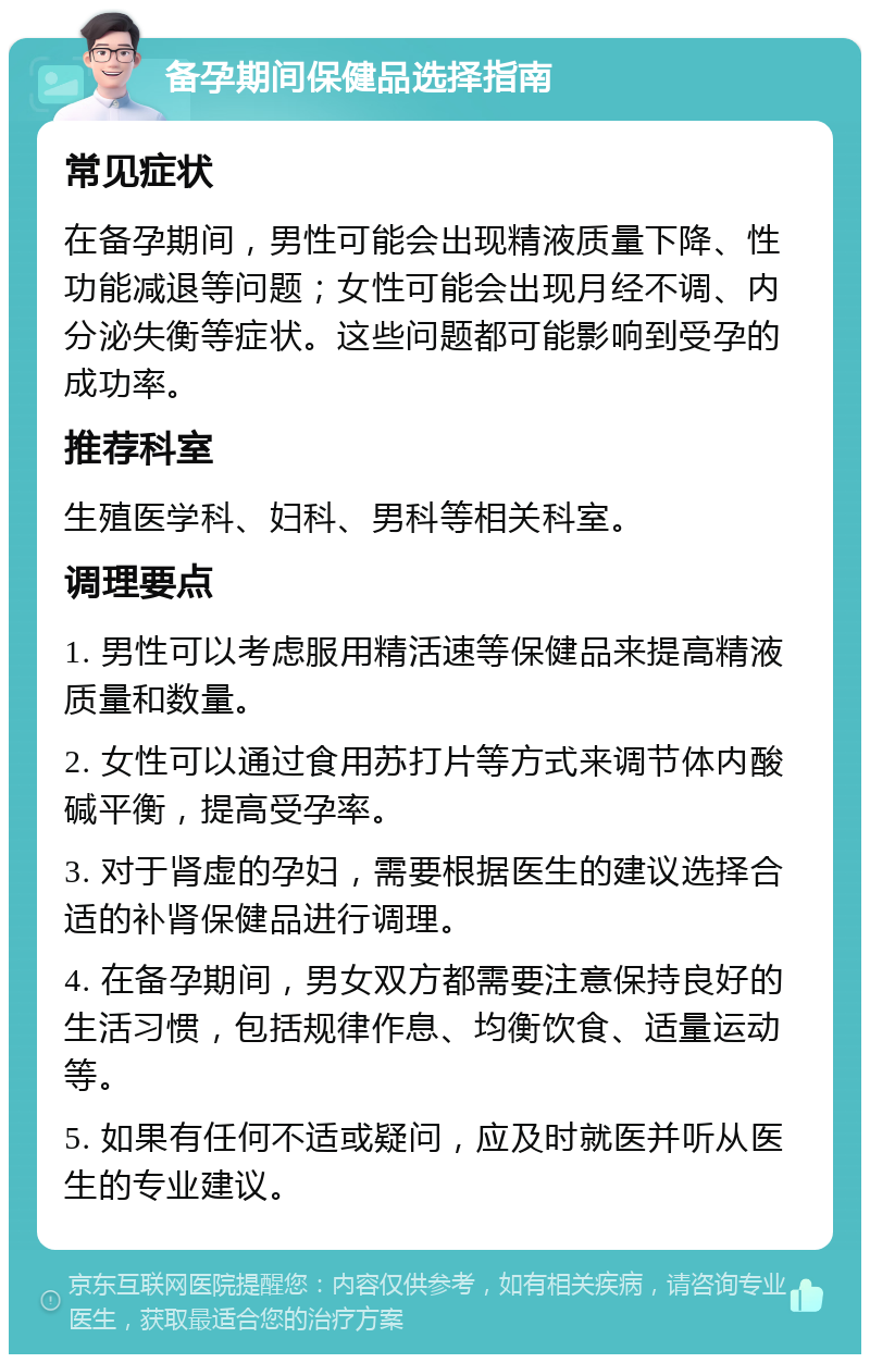 备孕期间保健品选择指南 常见症状 在备孕期间，男性可能会出现精液质量下降、性功能减退等问题；女性可能会出现月经不调、内分泌失衡等症状。这些问题都可能影响到受孕的成功率。 推荐科室 生殖医学科、妇科、男科等相关科室。 调理要点 1. 男性可以考虑服用精活速等保健品来提高精液质量和数量。 2. 女性可以通过食用苏打片等方式来调节体内酸碱平衡，提高受孕率。 3. 对于肾虚的孕妇，需要根据医生的建议选择合适的补肾保健品进行调理。 4. 在备孕期间，男女双方都需要注意保持良好的生活习惯，包括规律作息、均衡饮食、适量运动等。 5. 如果有任何不适或疑问，应及时就医并听从医生的专业建议。