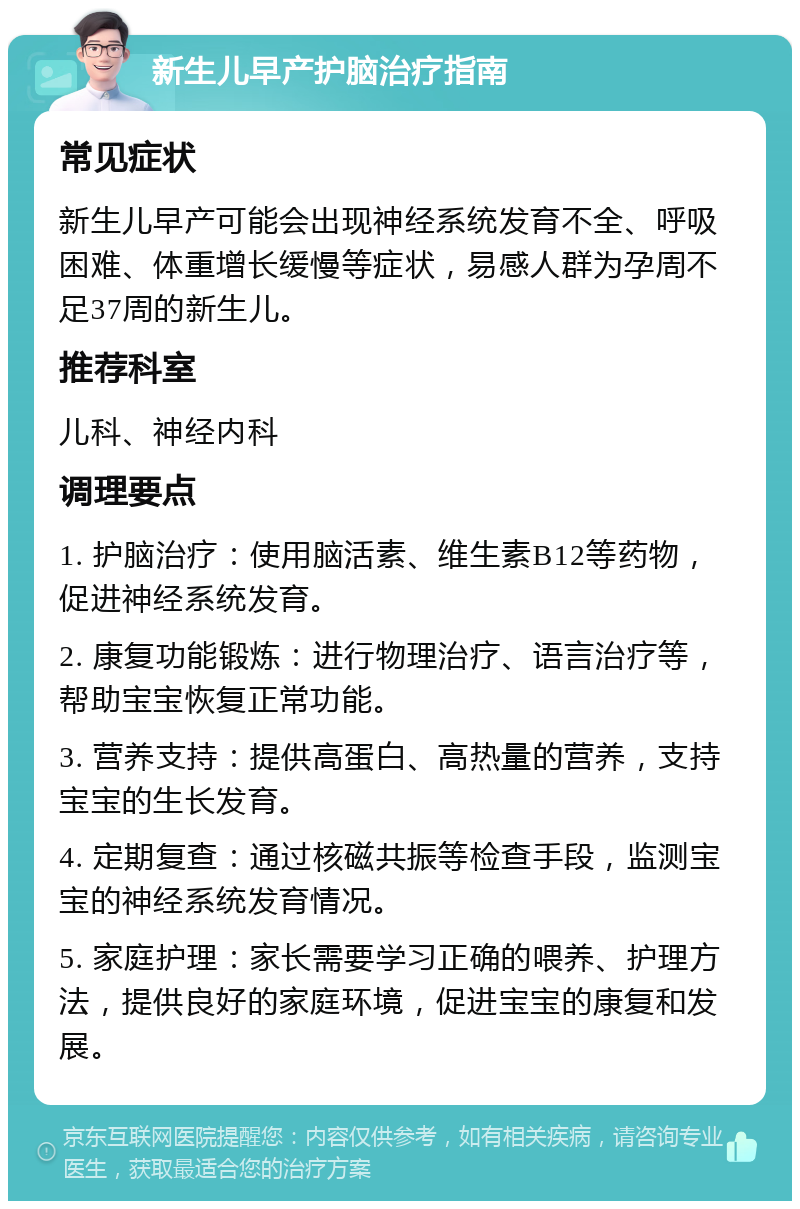 新生儿早产护脑治疗指南 常见症状 新生儿早产可能会出现神经系统发育不全、呼吸困难、体重增长缓慢等症状，易感人群为孕周不足37周的新生儿。 推荐科室 儿科、神经内科 调理要点 1. 护脑治疗：使用脑活素、维生素B12等药物，促进神经系统发育。 2. 康复功能锻炼：进行物理治疗、语言治疗等，帮助宝宝恢复正常功能。 3. 营养支持：提供高蛋白、高热量的营养，支持宝宝的生长发育。 4. 定期复查：通过核磁共振等检查手段，监测宝宝的神经系统发育情况。 5. 家庭护理：家长需要学习正确的喂养、护理方法，提供良好的家庭环境，促进宝宝的康复和发展。