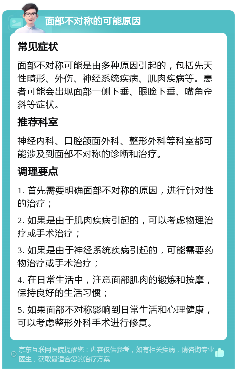 面部不对称的可能原因 常见症状 面部不对称可能是由多种原因引起的，包括先天性畸形、外伤、神经系统疾病、肌肉疾病等。患者可能会出现面部一侧下垂、眼睑下垂、嘴角歪斜等症状。 推荐科室 神经内科、口腔颌面外科、整形外科等科室都可能涉及到面部不对称的诊断和治疗。 调理要点 1. 首先需要明确面部不对称的原因，进行针对性的治疗； 2. 如果是由于肌肉疾病引起的，可以考虑物理治疗或手术治疗； 3. 如果是由于神经系统疾病引起的，可能需要药物治疗或手术治疗； 4. 在日常生活中，注意面部肌肉的锻炼和按摩，保持良好的生活习惯； 5. 如果面部不对称影响到日常生活和心理健康，可以考虑整形外科手术进行修复。