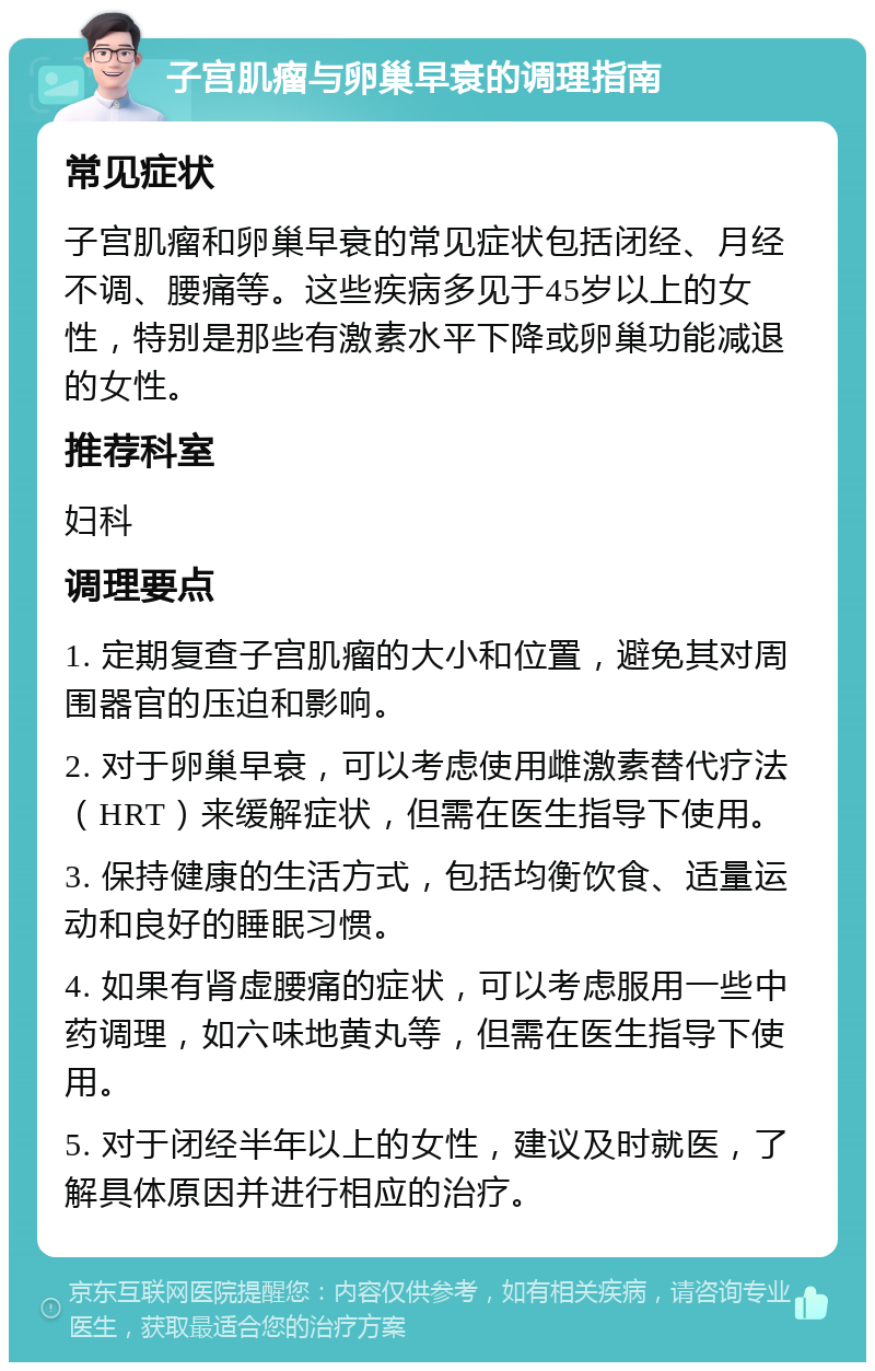 子宫肌瘤与卵巢早衰的调理指南 常见症状 子宫肌瘤和卵巢早衰的常见症状包括闭经、月经不调、腰痛等。这些疾病多见于45岁以上的女性，特别是那些有激素水平下降或卵巢功能减退的女性。 推荐科室 妇科 调理要点 1. 定期复查子宫肌瘤的大小和位置，避免其对周围器官的压迫和影响。 2. 对于卵巢早衰，可以考虑使用雌激素替代疗法（HRT）来缓解症状，但需在医生指导下使用。 3. 保持健康的生活方式，包括均衡饮食、适量运动和良好的睡眠习惯。 4. 如果有肾虚腰痛的症状，可以考虑服用一些中药调理，如六味地黄丸等，但需在医生指导下使用。 5. 对于闭经半年以上的女性，建议及时就医，了解具体原因并进行相应的治疗。