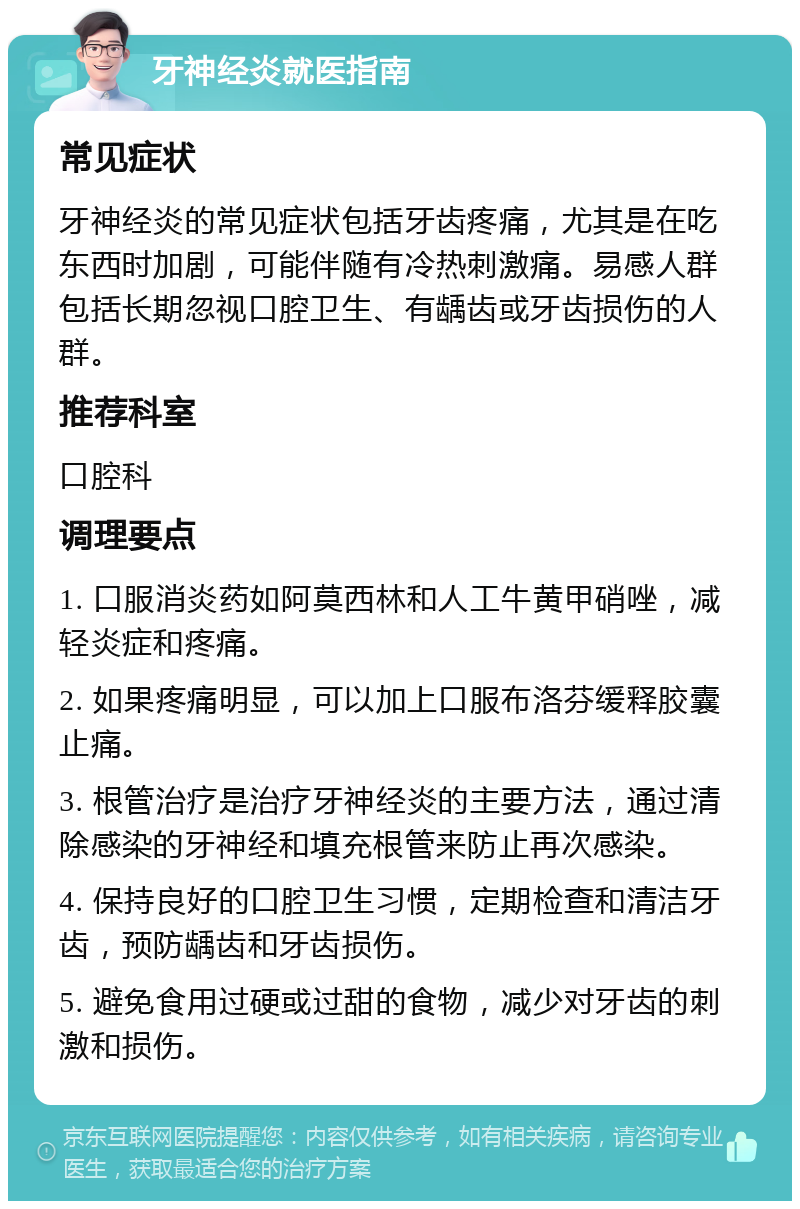 牙神经炎就医指南 常见症状 牙神经炎的常见症状包括牙齿疼痛，尤其是在吃东西时加剧，可能伴随有冷热刺激痛。易感人群包括长期忽视口腔卫生、有龋齿或牙齿损伤的人群。 推荐科室 口腔科 调理要点 1. 口服消炎药如阿莫西林和人工牛黄甲硝唑，减轻炎症和疼痛。 2. 如果疼痛明显，可以加上口服布洛芬缓释胶囊止痛。 3. 根管治疗是治疗牙神经炎的主要方法，通过清除感染的牙神经和填充根管来防止再次感染。 4. 保持良好的口腔卫生习惯，定期检查和清洁牙齿，预防龋齿和牙齿损伤。 5. 避免食用过硬或过甜的食物，减少对牙齿的刺激和损伤。